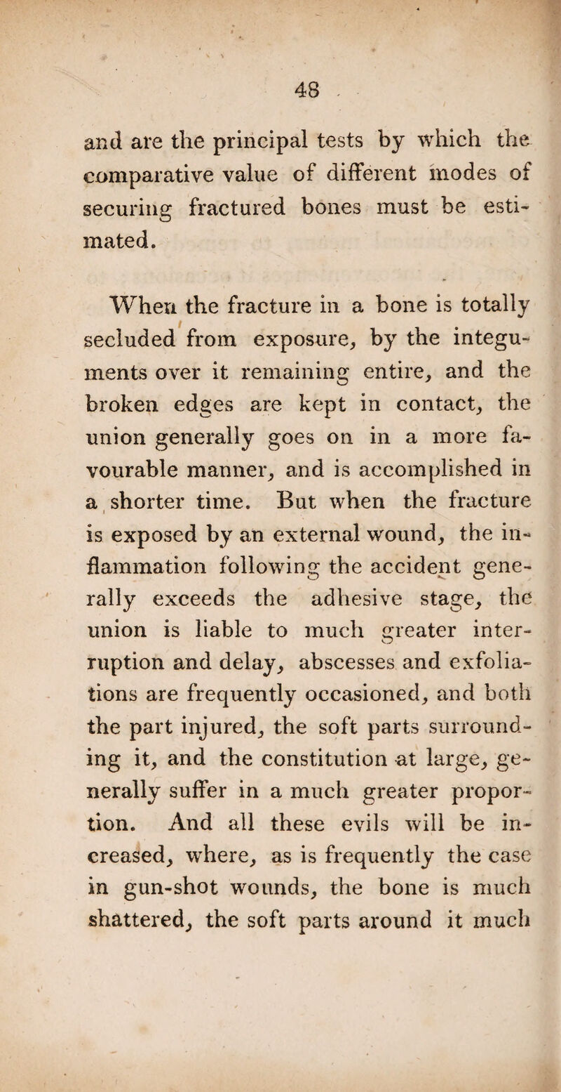 and are the principal tests by which the comparative value of different modes of securing fractured bones must be esti¬ mated. When the fracture in a bone is totally secluded from exposure, by the integu¬ ments over it remaining entire, and the broken edges are kept in contact, the union generally goes on in a more fa¬ vourable manner, and is accomplished in a shorter time. But when the fracture i is exposed by an external wound, the in¬ flammation following the accident gene¬ rally exceeds the adhesive stage, the union is liable to much Greater inter- O ruption and delay, abscesses and exfolia¬ tions are frequently occasioned, and both the part injured, the soft parts surround¬ ing it, and the constitution at large, ge¬ nerally suffer in a much greater propor¬ tion. And all these evils will be in¬ creased, where, as is frequently the case in gun-shot wounds, the bone is much shattered, the soft parts around it much