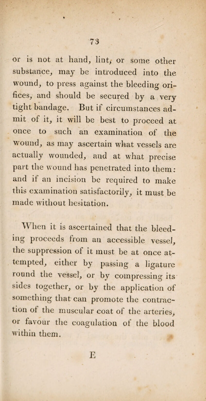 or is not at hand, lin t> or some other substance, may be introduced into the wound, to press against the bleeding ori¬ fices, and should be secured by a very tight bandage. But if circumstances ad¬ mit of it, it will be best to proceed at once to such an examination of the wound, as may ascertain what vessels are actually wounded, and at what precise part the wound has penetrated into them: and if an incision be required to make this examination satisfactorily, it must be made without hesitation. When it is ascertained that the bleed- ing proceeds from an accessible vessel, the suppression of it must be at once at¬ tempted, either by passing a ligature round the vessel, or by compressing its sides together, or by the application of something that can promote the contrac¬ tion of the muscular coat of the arteries, or favour the coagulation of the blood within them. E