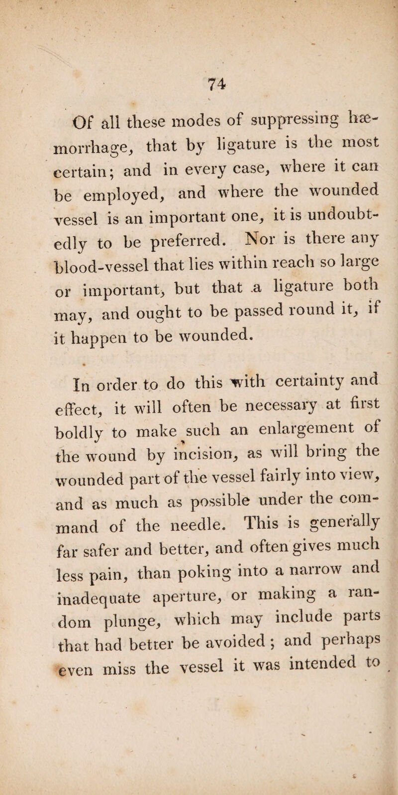 Of all these modes of suppressing hae¬ morrhage, that by ligature is the most certain; and in every case, wheie it can be employed, and where the wounded vessel is an important one, it is undoubt¬ edly to be preferred. Nor is there any blood-vessel that lies within reach so large or important, hut that .a ligature both may, and ought to be passed round it, if it happen to be wounded. • —« — In order to do this with certainty and effect, it will often be necessary at first boldly to make such an enlargement of the wound by incision, as will bring the wounded part of the vessel fairly into view, and as much as possible under the com¬ mand of the needle. T- his is geneially far safer and better, and often gives much less pain, than poking into a narrow and inadequate aperture, or making a lan- dom plunge, which may include parts that had better be avoided ; and perhaps even miss the vessel it was intended to