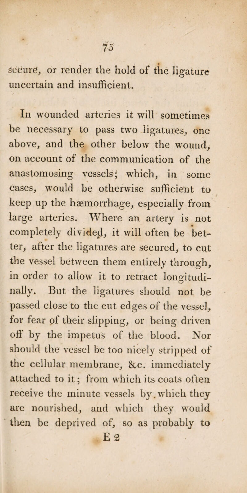 Secure or render the hold of the ligature uncertain and insufficient. In wounded arteries it will sometimes be necessary to pass two ligatures, one above, and the other below the wound, on account of the communication of the anastomosing vessels; which, in some cases, would be otherwise sufficient to keep up the haemorrhage, especially from large arteries. Where an artery is not completely dividecl, it will often be bet¬ ter, after the ligatures are secured, to cut the vessel between them entirely through, in order to allow it to retract lonffitudi- O nally. But the ligatures should not be passed close to the cut edges of the vessel, for fear of their slipping, or being driven off by the impetus of the blood. Nor should the vessel be too nicely stripped of the cellular membrane, &c. immediately attached to it; from which its coats often receive the minute vessels by.which they are nourished, and which they would then be deprived of, so as probably to