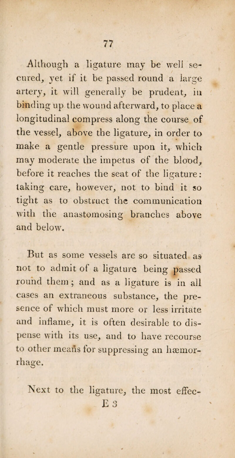 Although a ligature may be well se¬ cured, 3^et if it be passed round a large artery, it will generally be prudent, in binding up the wound afterward, to place a longitudinal compress along the course of the vessel, above the ligature, in order to make a gentle pressure upon it, which may moderate the impetus of the blood, before it reaches the seat of the ligature: taking care, however, not to bind it so tight as to obstruct the communication with the anastomosing branches above and below. But as some vessels are so situated as not to admit of a ligature being passed round them ; and as a ligature is in all cases an extraneous substance, the pre¬ sence of which must more or less irritate and inflame, it is often desirable to dis¬ pense with its use, and to have recourse to other means for suppressing an haemor¬ rhage. Next to the ligature, the most eflec-