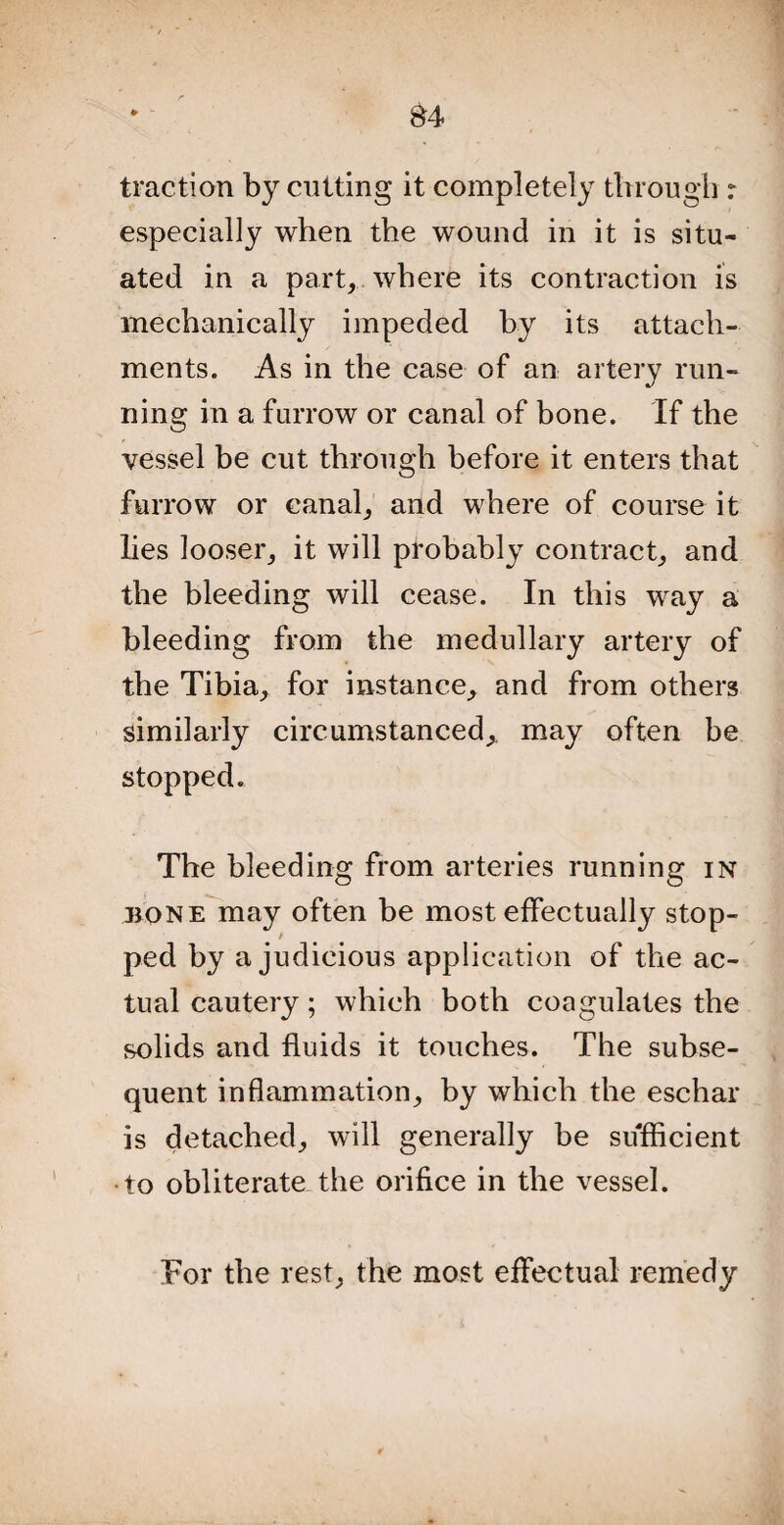 traction by cutting it completely through r especially when the wound in it is situ¬ ated in a part, where its contraction is mechanically impeded by its attach¬ ments. As in the case of an artery run¬ ning in a farrow or canal of bone. If the vessel be cut through before it enters that furrow or canal, and where of course it lies looser, it will probably contract, and the bleeding will cease. In this way a bleeding from the medullary artery of the Tibia, for instance, and from others similarly circumstanced,. may often be stopped. The bleeding from arteries running in t ped by a judicious application of the ac¬ tual cautery; which both coagulates the solids and fluids it touches. The subse¬ quent inflammation, by which the eschar is detached, will generally be sufficient •to obliterate the orifice in the vessel. For the rest, the most effectual remedy