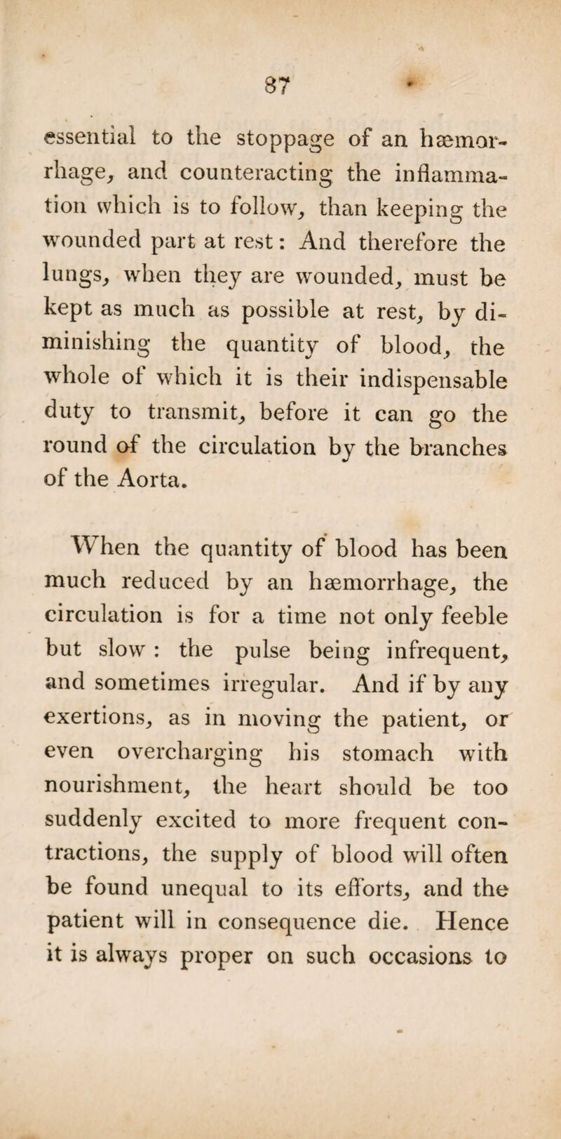 essential to the stoppage of an haemor¬ rhage, and counteracting the inflamma¬ tion which is to follow, than keeping the wounded part at rest: And therefore the lungs, when they are wounded, must be kept as much as possible at rest, by di¬ minishing the quantity of blood, the whole of which it is their indispensable duty to transmit, before it can go the round of the circulation by the branches of the Aorta. When the quantity of blood has been much reduced by an haemorrhage, the circulation is for a time not only feeble but slow : the pulse being infrequent, and sometimes irregular. And if by any exertions, as in moving the patient, or even overcharging his stomach with nourishment, the heart should be too suddenly excited to more frequent con¬ tractions, the supply of blood will often be found unequal to its efforts, and the patient will in consequence die. Hence it is always proper on such occasions to