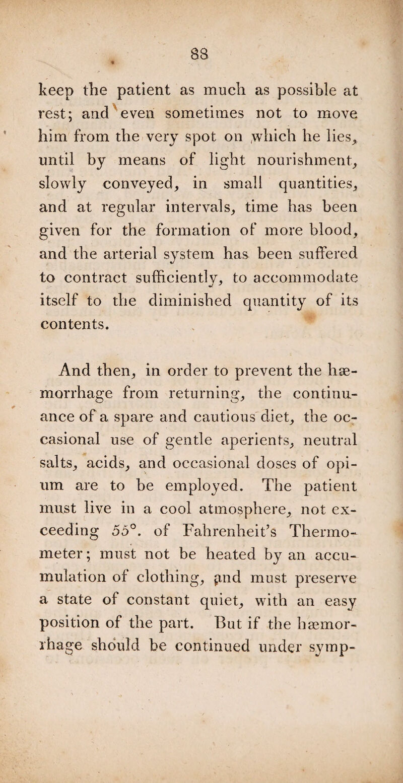 keep the patient as much as possible at rest; and even sometimes not to move him from the very spot on ,which he lies, until by means of light nourishment, slowly conveyed, in small quantities, and at regular intervals, time has been given for the formation of more blood, and the arterial system has been suffered to contract sufficiently, to accommodate itself to the diminished quantity of its contents. And then, in order to prevent the hae¬ morrhage from returning, the continu¬ ance of a spare and cautious diet, the oc¬ casional use of gentle aperients, neutral salts, acids, and occasional doses of opi¬ um are to be employed. The patient must live in a cool atmosphere, not ex¬ ceeding 55°. of Fahrenheit’s Thermo¬ meter ; must not be heated by an accu¬ mulation of clothing, find must preserve a state of constant quiet, with an easy position of the part. But if the haemor¬ rhage should be continued under symp-