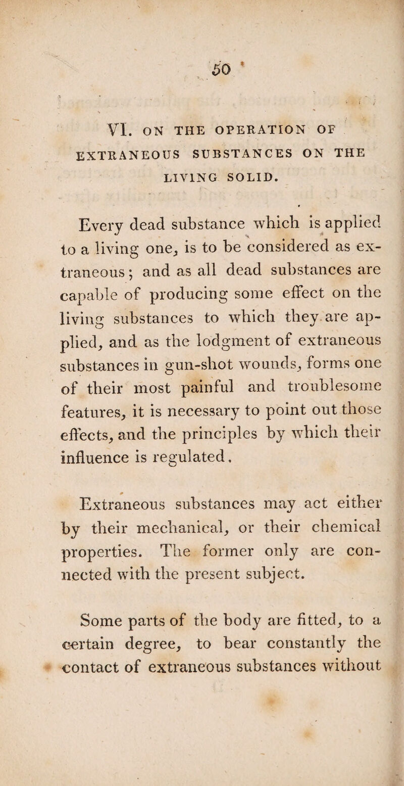 VI. ON THE OPERATION OF EXTRANEOUS SUBSTANCES ON THE LIVING SOLID. Every dead substance which is applied to a living one, is to be considered as ex¬ traneous ; and as all dead substances are capable of producing some effect on the living substances to which they are ap¬ plied, and as the lodgment of extraneous substances in gun-shot wounds, forms one of their most painful and troublesome features, it is necessary to point out those effects, and the principles by which their influence is regulated. Extraneous substances may act either by their mechanical, or their chemical properties. The former only are con¬ nected with the present subject. Some parts of the body are fitted, to a certain degree, to bear constantly the contact of extraneous substances without