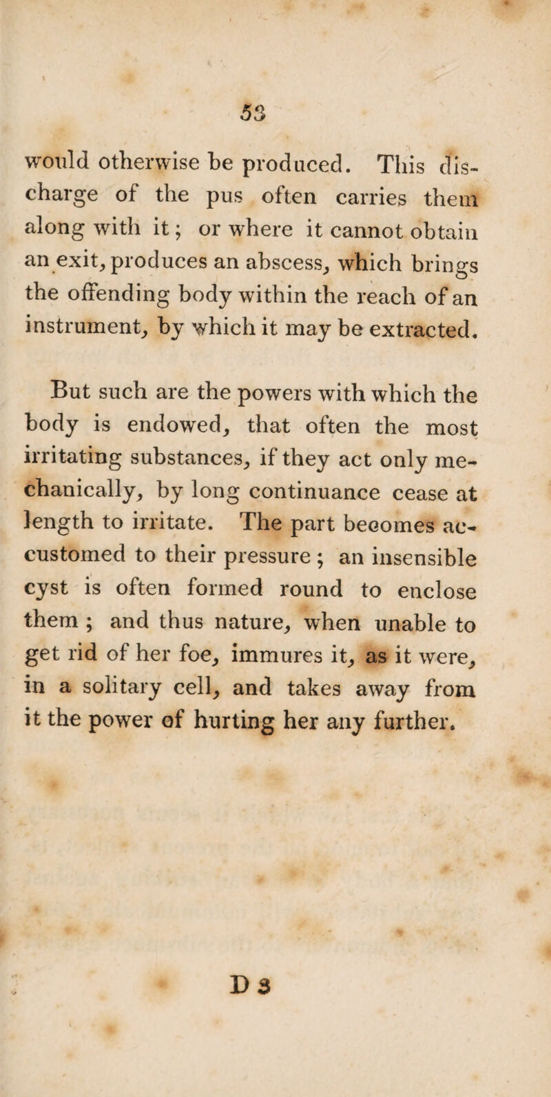 would otherwise be produced. This dis¬ charge of the pus often carries them along with it; or where it cannot obtain an exit, produces an abscess, which brings the offending body within the reach of an instrument, by which it may be extracted. But such are the powers with which the body is endowed, that often the most irritating substances, if they act only me¬ chanically, by long continuance cease at length to irritate. The part becomes ac¬ customed to their pressure ; an insensible cyst is often formed round to enclose them ; and thus nature, when unable to get rid of her foe, immures it, as it were, in a solitary cell, and takes away from it the power of hurting her any further.