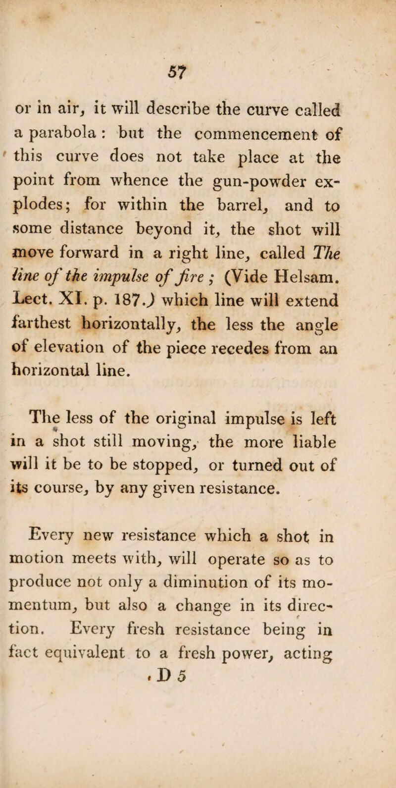 5? or in air, it will describe the curve called a parabola : but the commencement of ' this curve does not take place at the point from whence the gun-powrder ex¬ plodes; for within the barrel, and to some distance beyond it, the shot will move forward in a right line, called The line of the impulse of fire ; (Vide Helsam. Lect. XI. p. 187•) which line will extend farthest horizontally, the less the angle of elevation of the piece recedes from an horizontal line. The less of the original impulse is left in a shot still moving, the more liable will it be to be stopped, or turned out of its course, by any given resistance. Every new resistance which a shot in motion meets with, will operate so as to produce not only a diminution of its mo¬ mentum, but also a change in its direc¬ tion. Every fresh resistance being in fact equivalent to a fresh power, acting . D 5