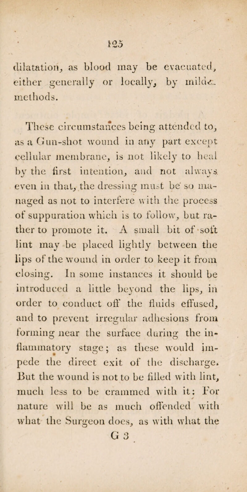 dilatation, as blood may be evacuated, either generally or locally,, by milder., methods. These circumstances being attended to, as a Gun-shot wound in any part except cellular membrane, is not likely to heal by the first intention, and not always, even in that, the dressing must be' so ma¬ naged as not to interfere with the process of suppuration which is to follow, but ra¬ ther to promote it. A small bit of-soft lint may be placed lightly between the lips of the wound in order to keep it from closing. In some instances it should be introduced a little beyond the lips, in order to conduct off the fluids effused, and to prevent irregular adhesions from forming near the surface during the in¬ flammatory stage; as these would im¬ pede the direct exit of the discharge. But the wound is not to be filled with lint, much less to he crammed with it: For * nature will be as much offended with what the Surgeon does, as with what the