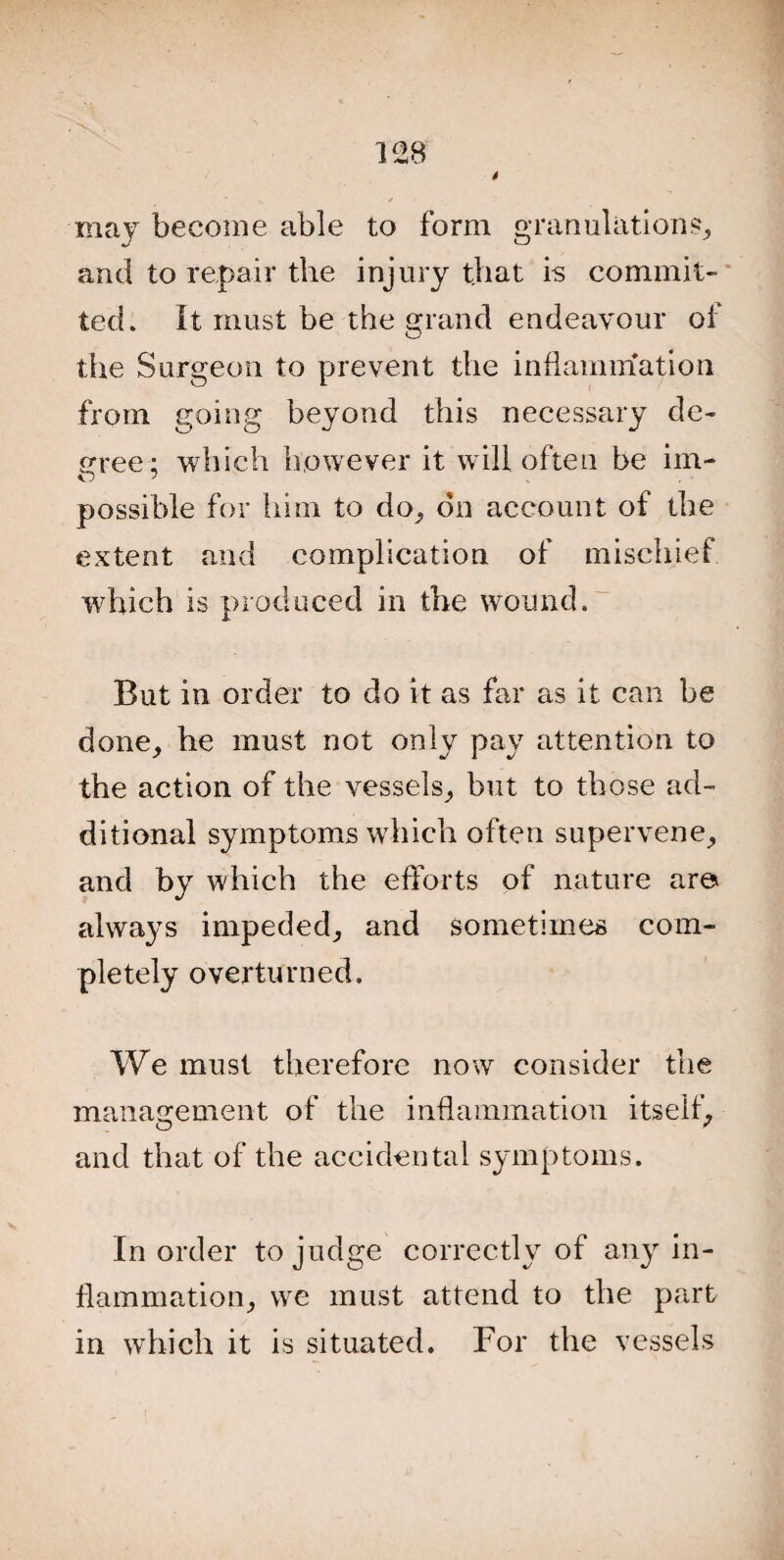 may become able to form granulations, and to repair the injury that is commit¬ ted. It must be the grand endeavour of the Surgeon to prevent the inflammation from going beyond this necessary de¬ cree; which however it will often be im- possible for him to do, on account of the extent and complication of mischief wrhich is produced in the wound. But in order to do it as far as it can be done, he must not only pay attention to the action of the vessels, but to those ad¬ ditional symptoms which often supervene, and by which the efforts of nature ar© always impeded, and sometimes com¬ pletely overturned. We must therefore now consider the management of the inflammation itself, and that of the accidental symptoms. In order to judge correctly of any in¬ flammation, we must attend to the part in which it is situated. For the vessels