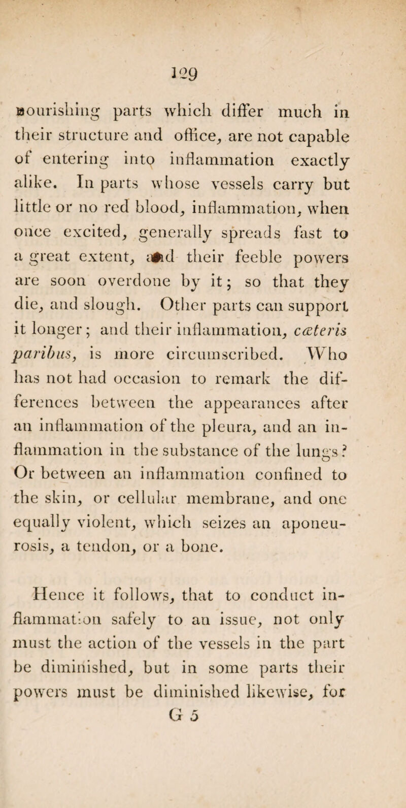 2 ‘29 nourishing parts which differ much in their structure and office, are not capable of entering into inflammation exactly alike. In parts whose vessels carry but little or no red blood, inflammation, when once excited, generally spreads fast to a great extent, y#id their feeble powers are soon overdone by it; so that they die, and slough. Other parts can support it longer; and their inflammation, c&teris paribus, is more circumscribed. Who has not had occasion to remark the dif¬ ferences between the appearances after an inflammation of the pleura, and an in¬ flammation in the substance of the lungs? Or between an inflammation confined to the skin, or cellular membrane, and one equally violent, which seizes an aponeu¬ rosis, a tendon, or a bone. Hence it follows, that to conduct in¬ flammation safely to an issue, not only must the action of the vessels in the part be diminished, but in some parts their powers must be diminished likewise, for