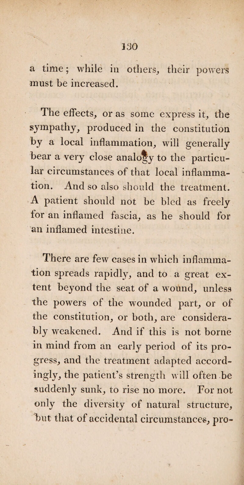a time; while in others, their powers must be increased. The effects, or as some express it, the sympathy, produced in the constitution by a local inflammation, will generally bear a very close analogy to the particu¬ lar circumstances of that local inflamma¬ tion. And so also should the treatment. A patient should not be bled as freely for an inflamed fascia, as he should for an inflamed intestine. There are few cases in which inflamma¬ tion spreads rapidty, and to a great ex¬ tent beyond the seat of a wound, unless the powers of the wounded part, or of the constitution, or both, are considera¬ bly weakened. And if this is not borne in mind from an early period of its pro¬ gress, and the treatment adapted accord¬ ingly, the patient’s strength will often be suddenly sunk, to rise no more. For not only the diversity of natural structure, but that of accidental circumstances, pro-