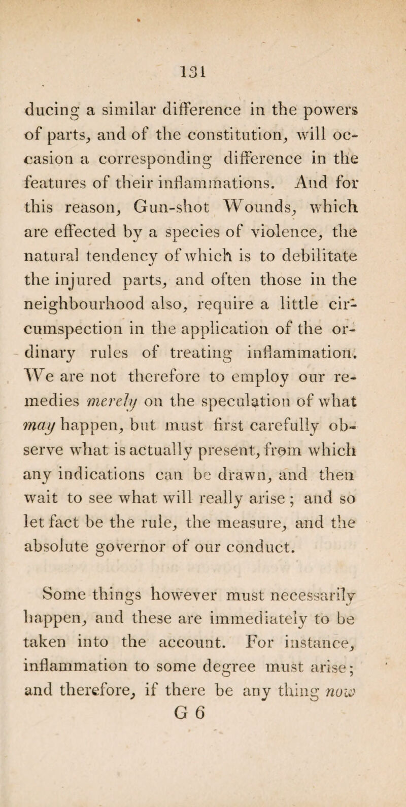 ducing a similar difference in the powers of parts, and of the constitution, will oc¬ casion a corresponding difference in the features of their inflammations. And for this reason. Gun-shot Wounds, which are effected by a species of violence, the natural tendency of which is to debilitate the injured parts, and often those in the neighbourhood also, require a little cir¬ cumspection in the application of the or¬ dinary rules of treating inflammation. We are not therefore to employ our re¬ medies merely on the speculation of what may happen, but must first carefully ob¬ serve what is actually present, from which any indications can be drawn, and then wait to see what will really arise ; and so let fact be the rule, the measure, and the absolute governor of our conduct. Some things however must necessarily happen, and these are immediately to be taken into the account. For instance, inflammation to some degree must arise; and therefore, if there be any thing now G 6