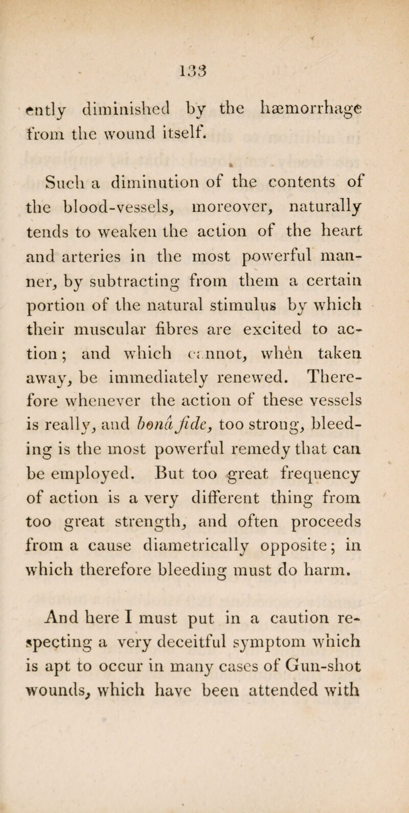 ently diminished by the haemorrhage from the wound itself. ft Such a diminution of the contents of the blood-vessels, moreover, naturally tends to weaken the action of the heart and arteries in the most powerful man¬ ner, by subtracting from them a certain portion of the natural stimulus by which their muscular fibres are excited to ac¬ tion ; and which cannot, whdn taken away, be immediately renewed. There¬ fore whenever the action of these vessels is really, and bond fide, too strong, bleed¬ ing is the most powerful remedy that can be employed. But too great frequency of action is a very different thing from too great strength, and often proceeds from a cause diametrically opposite; in which therefore bleeding must do harm. And here I must put in a caution re¬ specting a very deceitful symptom which is apt to occur in many cases of Gun-shot wounds, which have been attended with