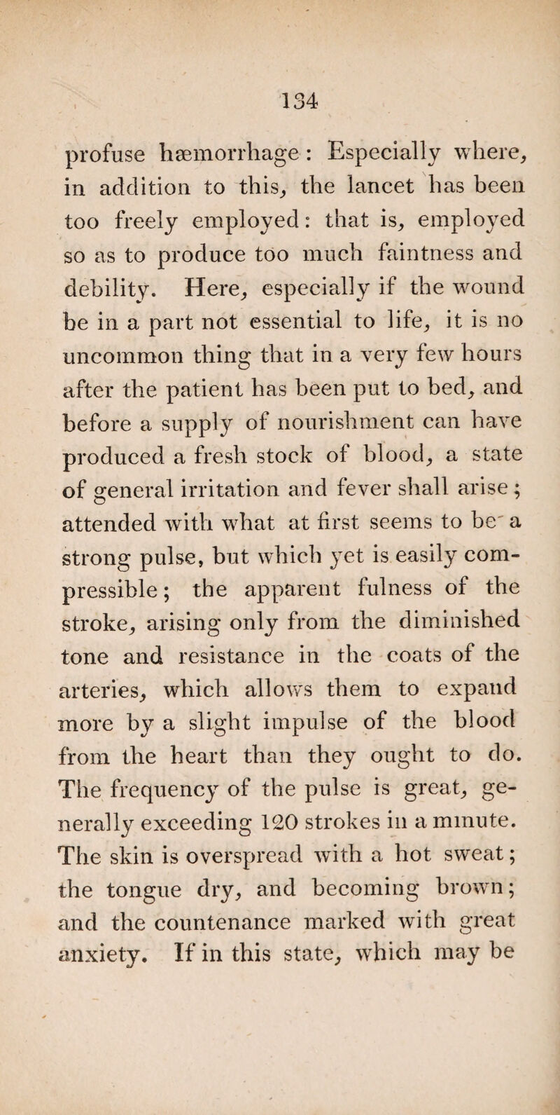 profuse haemorrhage-: Especially where, in addition to this, the lancet has been too freely employed: that is, employed so as to produce too much faintness and debility. Here, especially if the wound be in a part not essential to life, it is no uncommon thing that in a very few hours after the patient has been put to bed, and before a supply of nourishment can have produced a fresh stock of blood, a state of general irritation and fever shall arise; attended with what at first seems to be^ a strong pulse, but which yet is easily com¬ pressible ; the apparent fulness of the stroke, arising only from the diminished tone and resistance in the coats of the arteries, which allows them to expand more by a slight impulse of the blood from the heart than they ought to do. The frequency of the pulse is great, ge¬ nerally exceeding 120 strokes in a minute. The skin is overspread with a hot sweat; the tongue dry, and becoming brown; and the countenance marked with great anxiety. If in this state, which may be