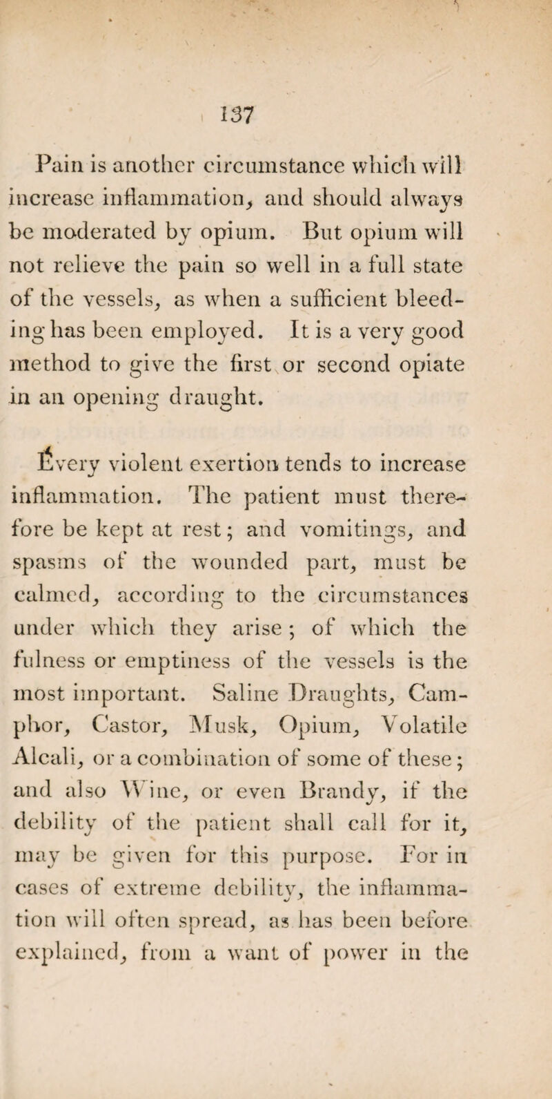 Pain is another circumstance which will increase inflammation, and should always be moderated by opium. But opium will not relieve the pain so well in a full state of the vessels, as when a sufficient bleed¬ ing has been employed. It is a very good method to give the first or second opiate in an opening draught. Every violent exertion tends to increase inflammation. The patient must there¬ fore be kept at rest; and vomitings, and spasms of the wounded part, must be calmed, according to the circumstances under which they arise ; of which the fulness or emptiness of the vessels is the most important. Saline Draughts, Cam¬ phor, Castor, Musk, Opium, Volatile Alcali, or a combination of some of these ; and also \\ ine, or even Brandy, if the debility of the patient shall call for it, may be given for this purpose. For in cases of extreme dcbilitv, the inflamma- tion will often spread, as has been before explained, from a want of power in the