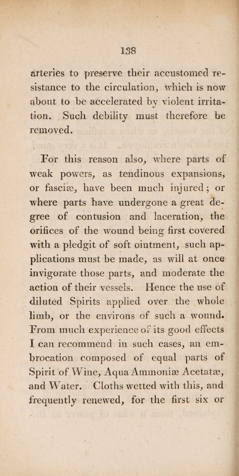 arteries to preserve their accustomed re¬ sistance to the circulation, which is now about to he accelerated by violent irrita¬ tion. Such debility must therefore be removed. i For this reason also, where parts of weak powers, as tendinous expansions, or fasciae, have been much injured; or where parts have undergone a great de¬ gree of contusion and laceration, the orifices of the wound being first covered with a pledgit of soft ointment, such ap¬ plications must be made, as will at once invigorate those parts, and moderate the action of their vessels. Hence the use of diluted Spirits applied over the whole limb, or the environs of such a wound. From much experience of its good effects I can recommend in such cases, an em¬ brocation composed of equal parts of Spirit of Wine, Aqua Ammoniae Acetata?, and Water. Cloths wetted with this, and frequently renewed, for the first six or