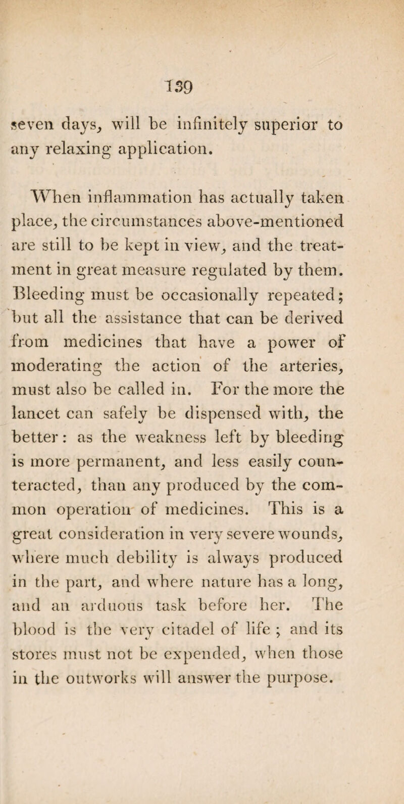 seven days, will be infinitely superior to any relaxing application. When inflammation has actually taken place, the circumstances above-mentioned are still to be kept in view, and the treat¬ ment in great measure regulated by them. Bleeding must be occasionally repeated; but all the assistance that can be derived from medicines that have a power of moderating the action of the arteries, must also be called in. For the more the lancet can safely be dispensed with, the better: as the weakness left by bleeding is more permanent, and less easily coun¬ teracted, than any produced by the com¬ mon operation of medicines. This is a great consideration in very severe wounds, where much debility is always produced in the part, and where nature has a long, and an arduous task before her. The blood is the very citadel of life ; and its stores must not be expended, when those in the outworks will answer the purpose.