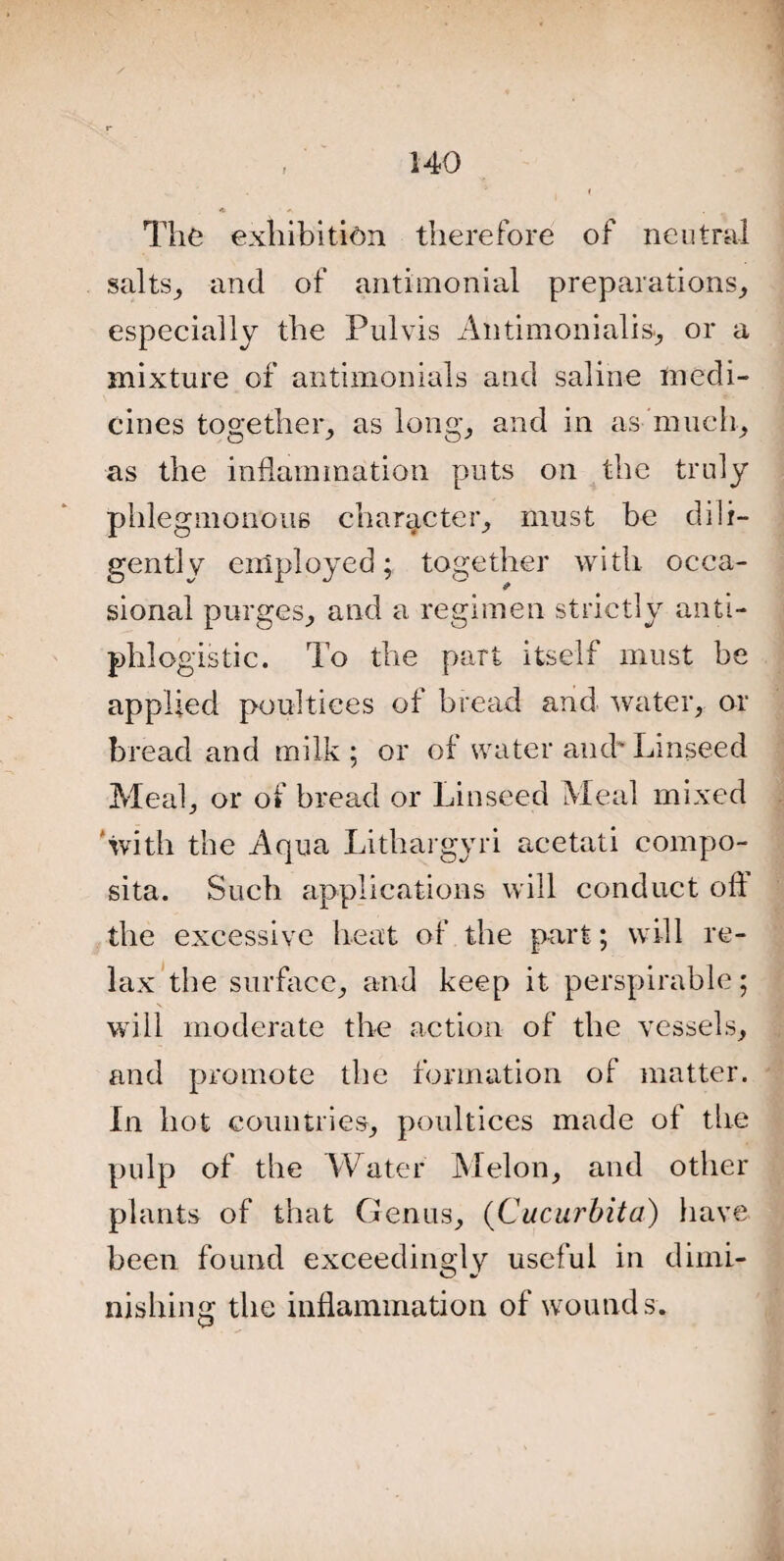 A , The exhibition therefore of neutral salts, and of antimonial preparations,, especially the Pulvis Antimonialis., or a mixture of antimonials and saline medi¬ cines together, as long, and in as much, as the inflammation puts on the truly phlegmonous character, must be dili¬ gently employed; together with occa¬ sional purges, and a regimen strictly anti¬ phlogistic. To the part itself must be applied poultices of bread and water, or bread and milk ; or of water and' Linseed Meal, or of bread or Linseed Meal mixed 'with the Aqua Lithargyri acetati compo- sita. Such applications will conduct oft the excessive heat of the part; will re¬ lax the surface, and keep it perspirable; will moderate the action of the vessels, and promote the formation of matter. In hot countries, poultices made of the pulp of the Water Melon, and other plants of that Genus, (Cucurbita) have been found exceedingly useful in dimi¬ nishing the inflammation of wounds.