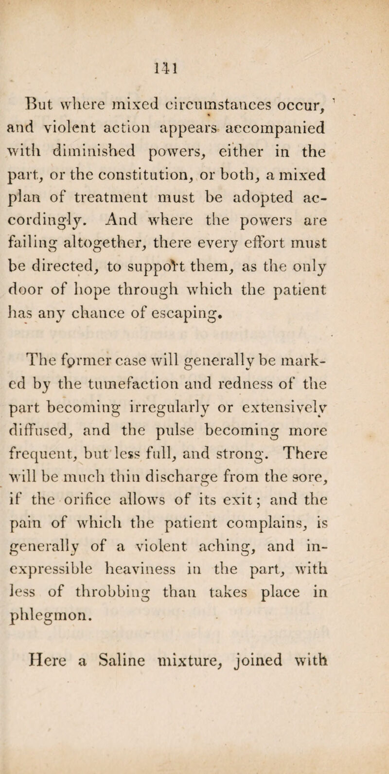 But where mixed circumstances occur, 1 and violent action appears accompanied with diminished powers, either in the part, or the constitution, or both, a mixed plan of treatment must be adopted ac¬ cordingly. And where the powers are failing altogether, there every effort must be directed, to support them, as the only door of hope through which the patient lias any chance of escaping. The fprmer case will generally be mark¬ ed by the tumefaction and redness of the part becoming irregularly or extensively diffused, and the pulse becoming more frequent, but less full, and strong. There will be much thin discharge from the sore, if the orifice allows of its exit; and the pain of which the patient complains, is generally of a violent aching, and in¬ expressible heaviness in the part, with less of throbbing than takes place in phlegmon. Here a Saline mixture, joined with