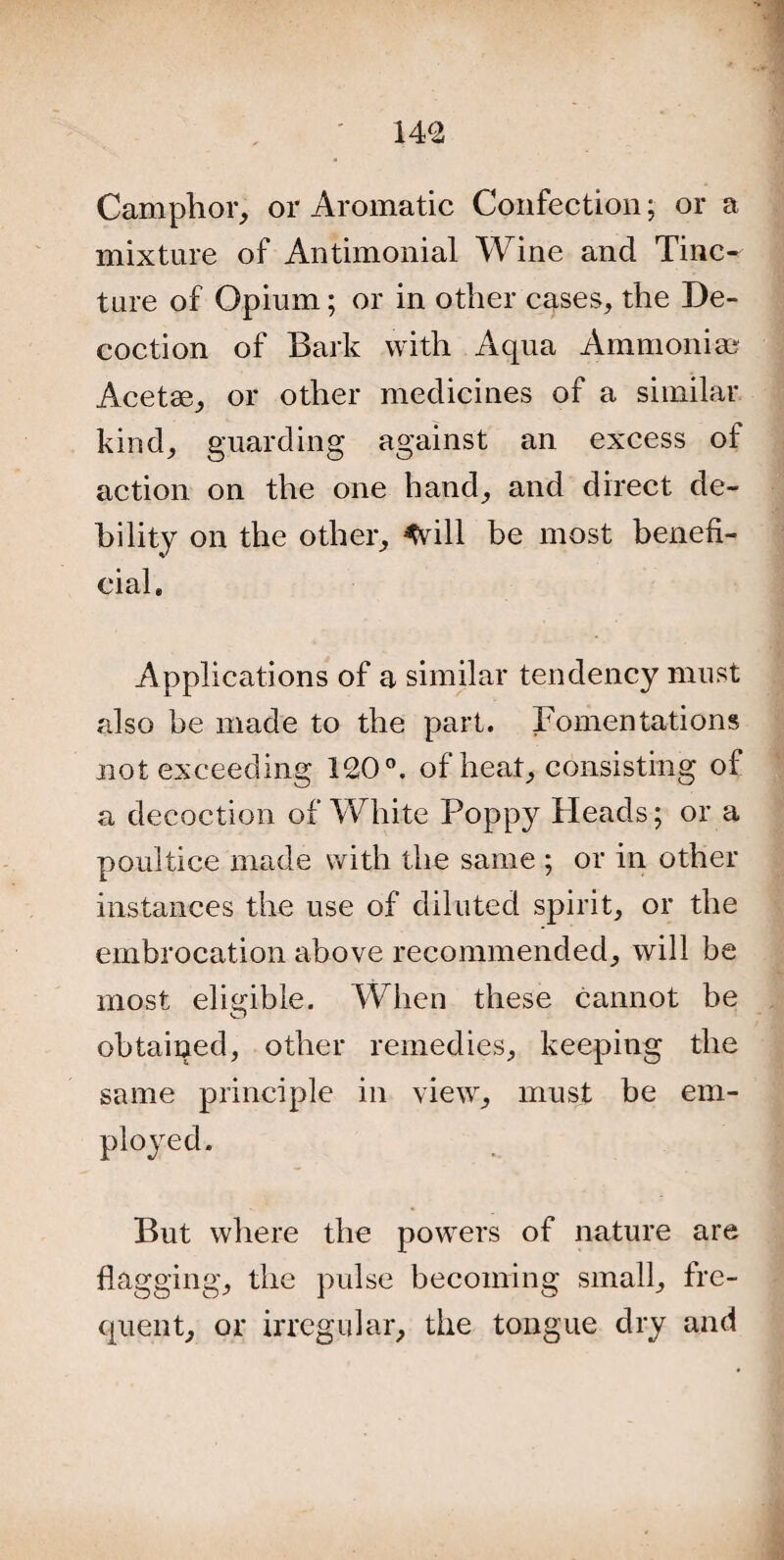 Camphor, or Aromatic Confection; or a mixture of Antimonial Wine and Tinc¬ ture of Opium; or in other cases, the De¬ coction of Bark with Aqua Ammonia; Acetse, or other medicines of a similar kind, guarding against an excess of action on the one hand, and direct de¬ bility on the other, *vill be most benefi¬ cial* Applications of a similar tendency must also be made to the part. lamentations not exceeding 120°. of heat, consisting of a decoction of White Poppy Heads; or a poultice made with the same ; or in other instances the use of diluted spirit, or the embrocation above recommended, will be most eligible. When these cannot be obtained, other remedies, keeping the same principle in view, must be em- But where the powers of nature are flagging, the pulse becoming small, fre¬ quent, or irregular, the tongue dry and