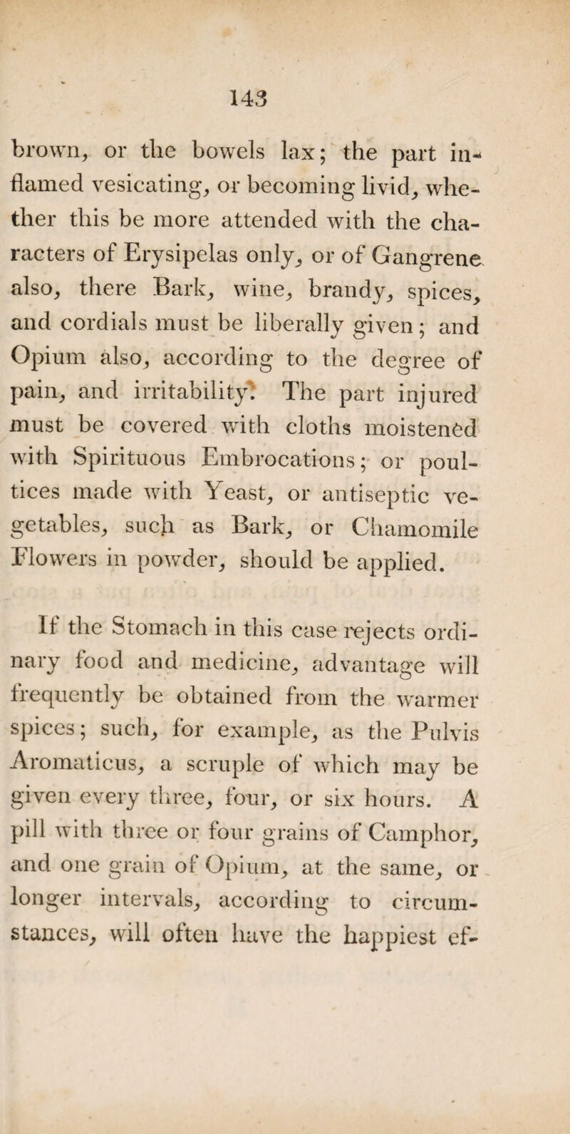 brown, or the bowels lax; the part in¬ flamed vesicating, or becoming livid, whe¬ ther this be more attended with the cha¬ racters of Erysipelas only, or of Gangrene also, there Bark, wine, brandy, spices, and cordials must be liberally given ; and Opium also, according to the degree of pain, and irritability. The part injured must be covered with cloths moistened with Spirituous Embrocations; or poul¬ tices made with Yeast, or antiseptic ve¬ getables, such as Bark, or Chamomile Flowers in powder, should be applied. If the Stomach in this case rejects ordi¬ nary food and medicine, advantage will frequently be obtained from the warmer spices; such, for example, as the Pulvis Aromaticus, a scruple of which may be given every three, four, or six hours. A pill with three or four grains of Camphor, and one grain of Opium, at the same, or longer intervals, according to circum¬ stances, will often have the happiest ef-