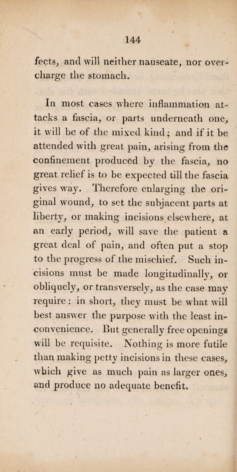 fects, and will neither nauseate, nor over¬ charge the stomach. In most cases where inflammation at¬ tacks a fascia, or parts underneath one, it will be of the mixed kind; and if it be attended with great pain, arising from the confinement produced by the fascia, no great relief is to be expected till the fascia gives way. Therefore enlarging the ori¬ ginal wound, to set the subjacent parts at liberty, or making incisions elsewhere, at an early period, will save the patient a great deal of pain, and often put a stop to the progress of the mischief. Such in¬ cisions must be made longitudinally, or obliquely, or transversely, as the case may require : in short, they must he what will best answer the purpose with the least in¬ convenience. But generally free openings will be requisite. Nothing is more futile than making petty incisions in these cases, which give as much pain as larger ones, and produce no adequate benefit.