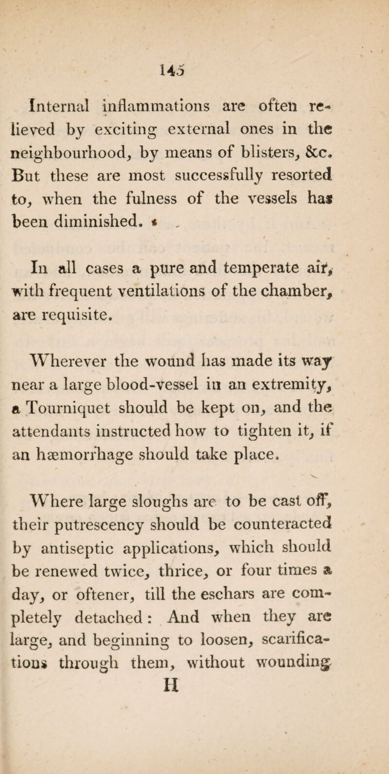 Internal inflammations are often re¬ lieved by exciting external ones in the neighbourhood, by means of blisters, &c. But these are most successfully resorted to, when the fulness of the vessels has been diminished. * „ In all cases a pure and temperate air, with frequent ventilations of the chamber, are requisite. Wherever the wound has made its way near a large blood-vessel in an extremity, a Tourniquet should be kept on, and the attendants instructed how to tighten it, if an haemorrhage should take place. Where large sloughs are to be cast off, their putrescency should be counteracted by antiseptic applications, which should be renewed twice, thrice, or four times a day, or oftener, till the eschars are com¬ pletely detached: And when they are large, and beginning to loosen, scarifica¬ tions through them, without wounding H