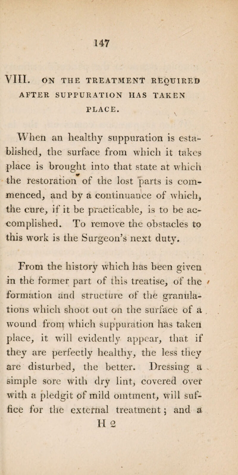 VIII. ON THE TREATMENT REQUIRED fV AFTER SUPPURATION HAS TAKEN PLACE. When an healthy suppuration is esta¬ blished, the surface from which it takes place is brought into that state at which the restoration of the lost parts is com¬ menced, and by a continuance of which, the cure, if it be practicable, is to be ac¬ complished. To remove the obstacles to this work is the Surgeon’s next duty. From the history which has been given in the former part of this treatise, of the formation and structure of the granule- tions which shoot out on the surface of a wound from which suppuration has taken place, it will evidently appear, that if they are perfectly healthy, the less they are disturbed, the better. Dressing a simple sore with dry lint, covered over with a pledgit of mild ointment, w ill suf¬ fice for the external treatment; and a H 2