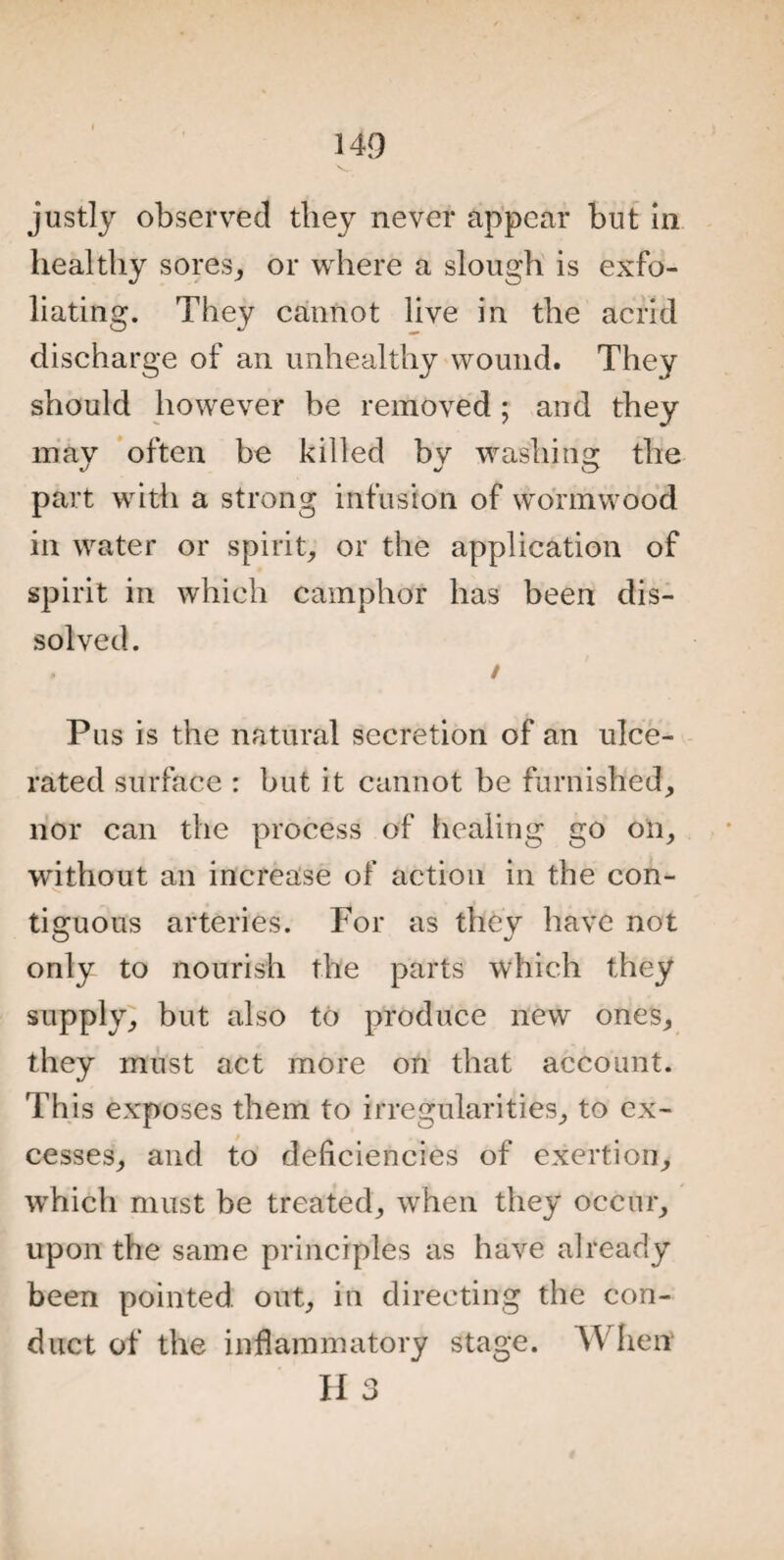 justly observed they never appear but in healthy sores,, or where a slough is exfo¬ liating. They cannot live in the acrid discharge of an unhealthy wound. They should however be removed; and they mav often be killed bv washing: the part with a strong infusion of wormwood in water or spirit, or the application of spirit in which camphor has been dis¬ solved. . / Pus is the natural secretion of an ulce¬ rated surface : but it cannot be furnished, nor can the process of healing go oil, without an increase of action in the con¬ tiguous arteries. For as they have not only to nourish the parts which they supply, but also to produce new ones, they must act more on that account. This exposes them to irregularities, to ex¬ cesses, and to deficiencies of exertion, which must be treated, when they occur, upon the same principles as have already been pointed out, in directing the con¬ duct of the inflammatory stage. When H 3