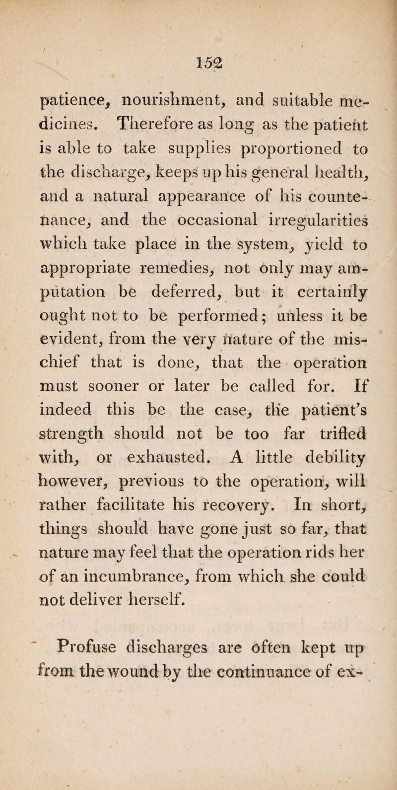 > 152 patience, nourishment, and suitable me¬ dicines. Therefore as long as the patient is able to take supplies proportioned to the discharge, keeps up his general health, and a natural appearance of his counte¬ nance, and the occasional irregularities which take place in the system, yield to appropriate remedies, not only may am¬ putation be deferred, but it certainly ought not to be performed; unless it be evident, from the very nature of tbe mis¬ chief that is done, that the operation must sooner or later be called for. If indeed this be the case, the patient's strength should not be too far trifled with, or exhausted. A little debility however, previous to the operation, will rather facilitate his recovery. In short, things should have gone just so far, that nature may feel that the operation rids her of an incumbrance, from which she could not deliver herself. Profuse discharges are often kept up from the wound by the continuance of ex-