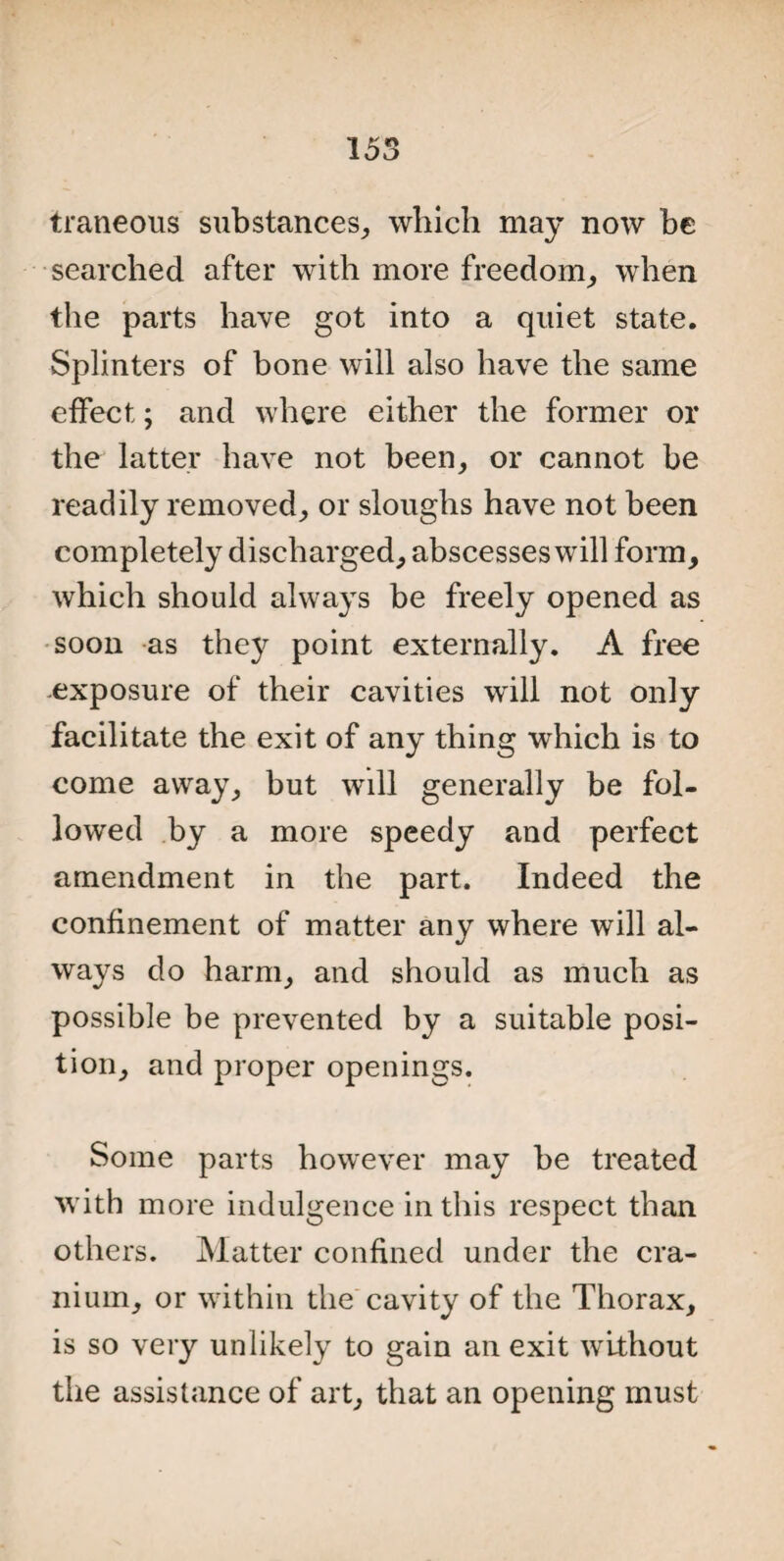 traneous substances, which may now be searched after with more freedom, when the parts have got into a quiet state. Splinters of bone will also have the same effect; and where either the former or the latter have not been, or cannot be readily removed, or sloughs have not been completely discharged, abscesses will form, which should always be freely opened as soon as thej^ point externally. A free exposure of their cavities will not only facilitate the exit of any thing which is to come away, but will generally be fol¬ lowed by a more speedy and perfect amendment in the part. Indeed the confinement of matter any where will al¬ ways do harm, and should as much as possible be prevented by a suitable posi¬ tion, and proper openings. Some parts however may be treated with more indulgence in this respect than others. Matter confined under the cra¬ nium, or within the cavity of the Thorax, is so very unlikely to gain an exit without the assistance of art, that an opening must