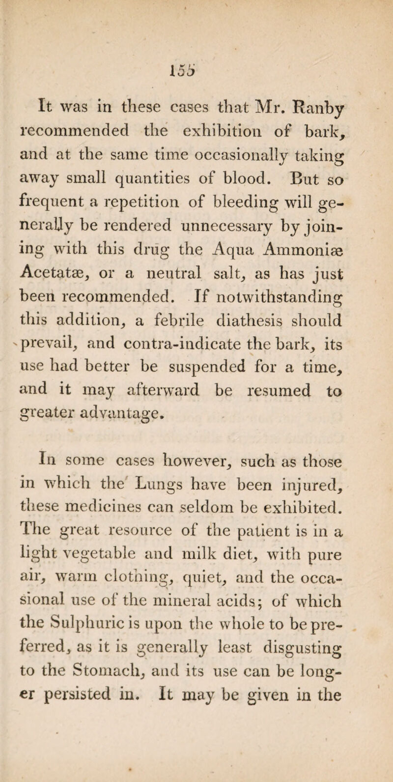 It was in these cases that Mr. Ranby recommended the exhibition of bark, and at the same time occasionally taking away small quantities of blood. But so frequent a repetition of bleeding will ge¬ nerally be rendered unnecessary by join¬ ing with this drug the Aqua Ammoniae Acetatas, or a neutral salt, as has just been recommended. If notwithstanding this addition, a febrile diathesis should - prevail, and contra-indicate the bark, its use had better be suspended for a time, and it may afterward be resumed to greater advantage. In some cases however, such as those in which the Lungs have been injured, these medicines can seldom be exhibited. The great resource of the patient is in a light vegetable and milk diet, with pure air, warm clothing, quiet, and the occa¬ sional use of the mineral acids; of which the Sulphuric is upon the whole to be pre¬ ferred, as it is generally least disgusting to the Stomach, and its use can be long¬ er persisted in. It may be given in the