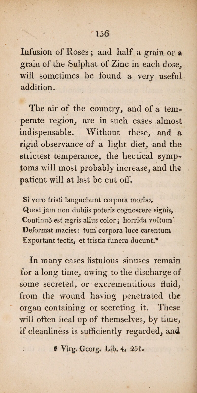 Infusion of Roses ; and half a grain or % grain of the Sulphat of Zinc in each dose, will sometimes be found a very useful addition. The air of the country, and of a tem¬ perate region, are in such cases almost indispensable. Without these, and a rigid observance of a light diet, and the strictest temperance, the hectical symp¬ toms will most probably increase, and the patient will at last be cut off. Si vero tristi languebunt corpora morbo. Quod jam non dubiis poteris cognoscere signis, Continud est aegris alius color; horrida vultum-* Deformat macies: turn corpora luce carentum Exportant tectis, et tristia funera ducunt.* In many cases fistulous sinuses remain for a long time, owing to the discharge of some secreted, or excrementitious fluid, from the wound having penetrated the organ containing or secreting it. These will often heal up of themselves, by time, if cleanliness is sufficiently regarded, and # Virg. Georg, Lib, 4# 251.