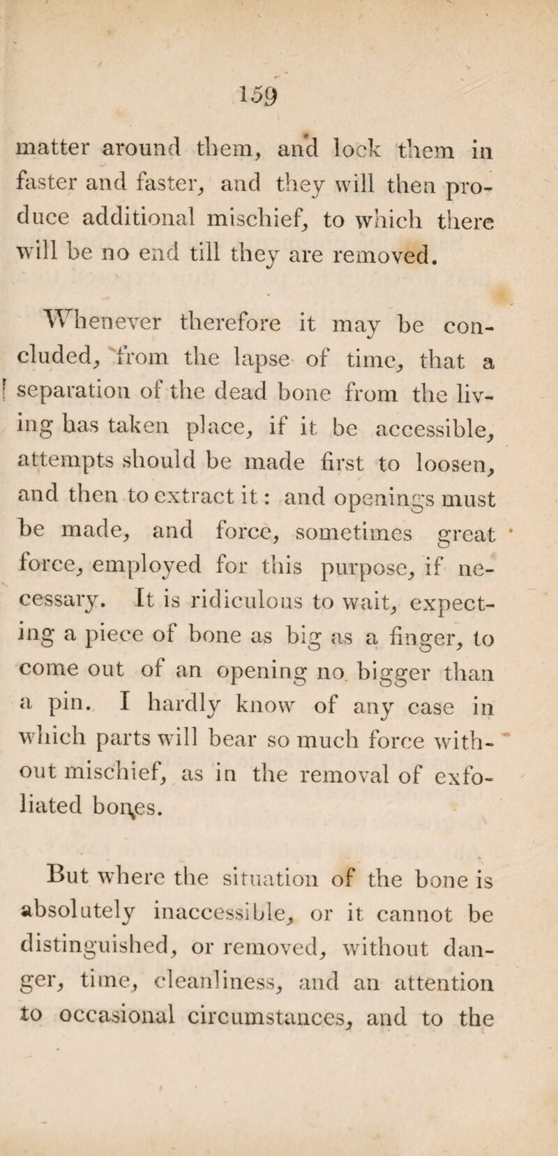 matter around them, and lock them in faster and faster, and they will then pro¬ duce additional mischief, to which there will be no end till they are removed. Whenever therefore it may be con¬ cluded, from the lapse of time, that a f separation of the dead bone from the liv¬ ing has taken place, if it be accessible, attempts should be made first to loosen, and then to extract it: and openings must be made, and force, sometimes great force, employed for this purpose, if ne¬ cessary. It is ridiculous to wait, expect- ing a piece of bone as big as a finger, to come out of an opening no bigger than a pin. I hardly know of any case in which parts will bear so much force with¬ out mischief, as in the removal of exfo¬ liated bonnes. • * But where the situation of the bone is absolutely inaccessible, or it cannot be distinguished, or removed, without dan¬ ger, time, cleanliness, and an attention to occasional circumstances, and to the