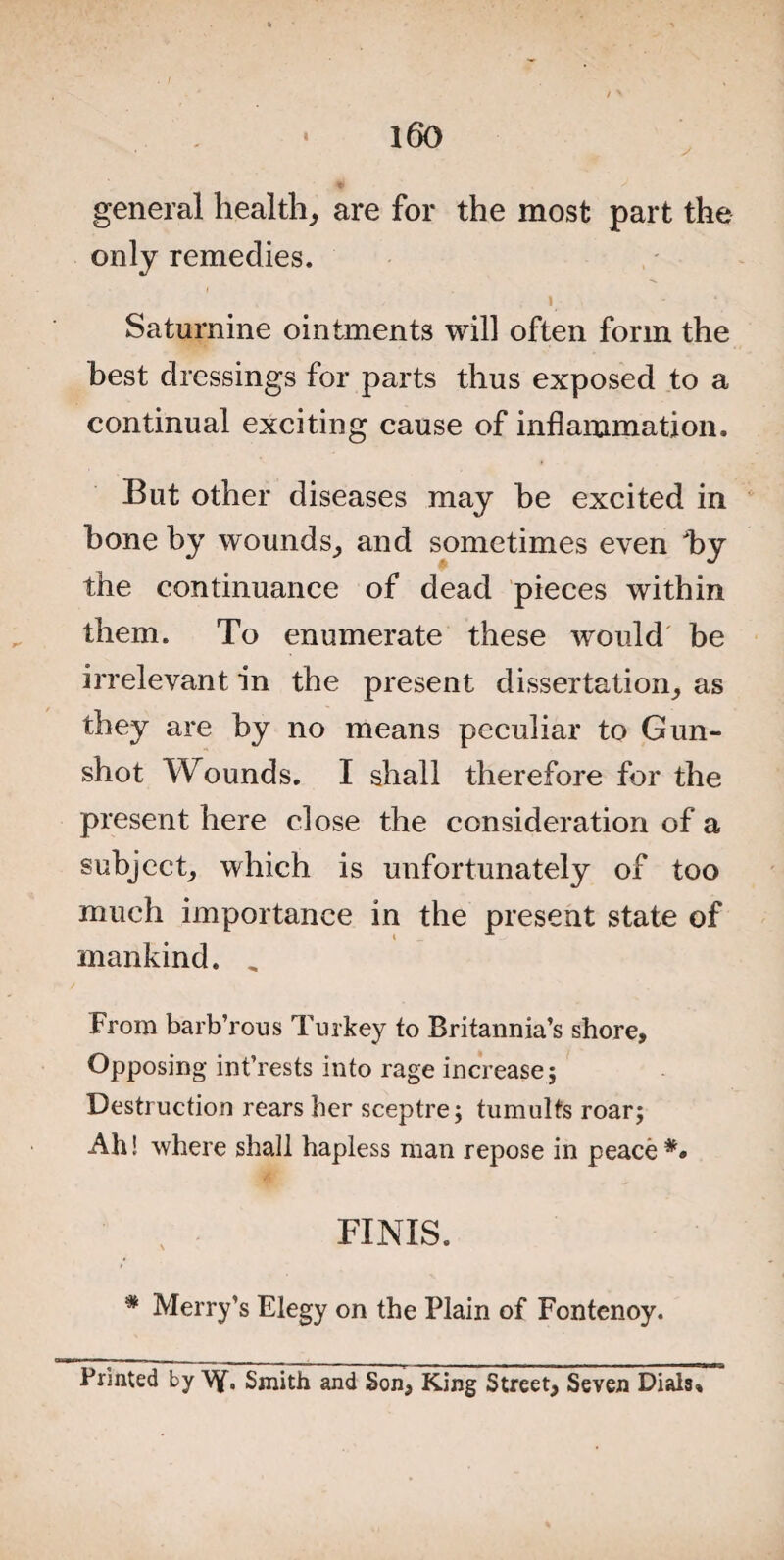 general health, are for the most part the only remedies. 1 Saturnine ointments will often form the best dressings for parts thus exposed to a continual exciting cause of inflammation. But other diseases may he excited in hone by wounds, and sometimes even by the continuance of dead pieces within them. To enumerate these would be irrelevant in the present dissertation, as they are by no means peculiar to Gun¬ shot Wounds. I shall therefore for the present here close the consideration of a subject, which is unfortunately of too much importance in the present state of mankind. „ From barb’rous Turkey to Britannia’s shore. Opposing int’rests into rage increase; Destruction rears her sceptre; tumults roar; Ah! where shall hapless man repose in peace *• FINIS. * Merry’s Elegy on the Plain of Fontenoy. Printed by Vf. Smith and Son, King Street, Seven Dials,