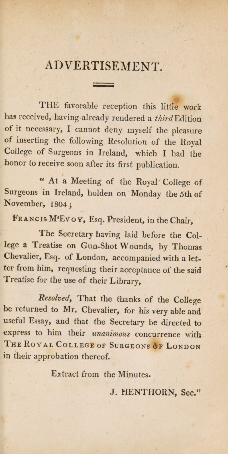 ADVERTISEMENT. THE favorable reception this little work has received, having already rendered a third Edition of it necessary, I cannot deny myself the pleasure of inserting the following Resolution of the Royal College of Surgeons in Ireland, which I had the honor to receive soon after its first publication. / “ At a Meeting of the Royal College of Surgeons in Ireland, holden on Monday the 5th of November, 1804 j Francis M‘Evo y, Esq. President, in the Chair, The Secretary having laid before the Col¬ lege a Treatise on Gun-Shot Wounds, by Thomas Chevalier, Esq. of London, accompanied with a let¬ ter from him, requesting their acceptance of the said Treatise for the use of their Library, Resolved, That the thanks of the College be returned to Mr. Chevalier, for his very able and useful Essay, and that the Secretary be directed to express to him their unanimous concurrence with 1 he Royal College of Surgeons 6f London # » m their approbation thereof. Extract from the Minutes. .J. HENTHORN, Sec.”