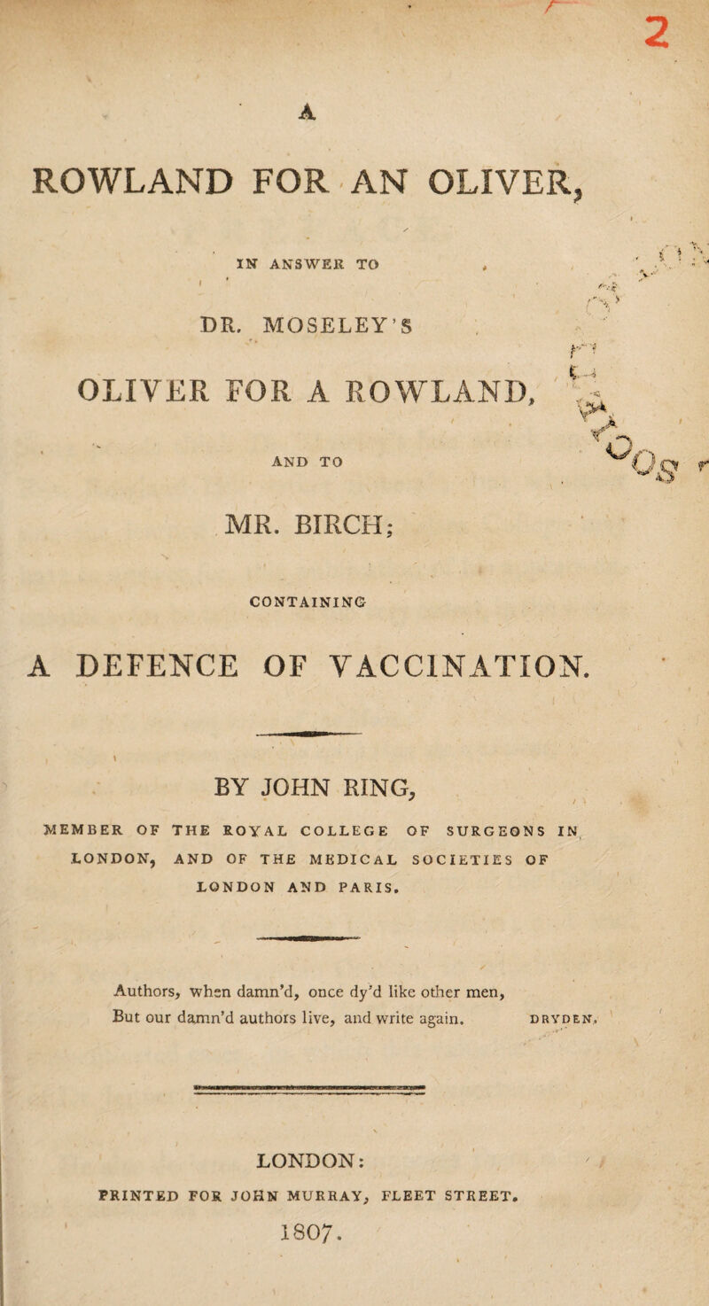 / ROWLAND FOR AN OLIVER. IN ANSWER TO DR. MOSELEY'S OLIVER FOR A ROWLAND, AND TO rs V • Y ¥ Jk MR. BIRCH; CONTAINING A DEFENCE OF VACCINATION. BY JOHN RING, member of the royal college of surgeons in LONDON, AND OF THE MEDICAL SOCIETIES OF LONDON AND PARIS. Authors, when damn’d, once dy’d like other men, But our damn’d authors live, and write again. dryden, LONDON: PRINTED FOR JOHN MURRAY, FLEET STREET 1807.