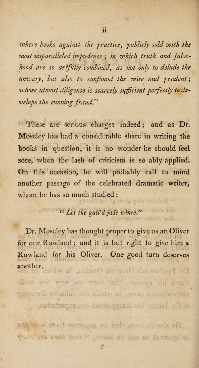 \ • * 11 where looks against the •practice, publicly sold with the most unparalleled impudence ; in which truth and false¬ hood are so artfully combined, as not only to delude the unwary, but also to confound the wise and prudent; whose utmost diligence is scarcely sufficient perfectly to de¬ velop e the cunning fraud!' These are serious charges indeed; and as Dr. Moseley has had a considerable share in writing the * 11 . 1 .. t . I. m books in question, it is no wonder he should feel sore, when the lash of criticism is so ably applied. On this occasion, he will probably call to mind another passage of the celebrated dramatic writer, whom he has so much studied : ** Let the gall'd jade wince,” Dr. Moseley has thought proper to give us an Oliver s.. •• •+*■■■ . •* ..•» • • • ; l for our Rowland ; and it is but right to give him a Rowland for his Oliver. One good turn deserves another. t