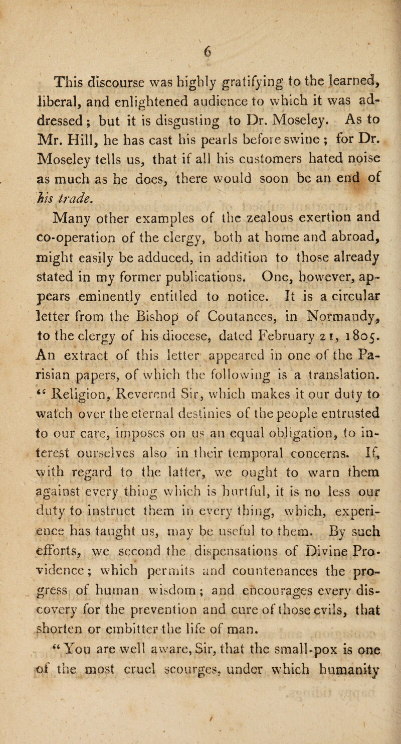 ) 6 This discourse was highly gratifying to the learned, liberal, and enlightened audience to which it was ad¬ dressed ; but it is disgusting to Dr. Moseley. As to Mr. Hill, he has cast his pearls before swine ; for Dr. Moseley tells us, that if all his customers hated noise as much as he does, there would soon be an end of his trade. Many other examples of the zealous exertion and co-operation of the clergy, both at home and abroad, might easily be adduced, in addition to those already stated in my former publications. One, however, ap¬ pears eminently entitled to notice. It is a circular letter from the Bishop of Coutances, in Normandy, to the clergy of his diocese, dated February 21, 1805. An extract of this letter appeared in one of the Pa¬ risian papers, of which the following is a translation. - Religion, Reverend Sir, which makes it our duty to watch over the eternal destinies of the people entrusted to our care, imposes on us an equal obligation, to in¬ terest ourselves also in their temporal concerns. If, with regard to the latter, we ought to warn them against every thing which is hurtful, it is no less our duty to instruct them in every thing, which, experi¬ ence has taught us, may be useful to them. By such efforts, we second the dispensations of Divine Pro¬ vidence ; which permits and countenances the pro¬ gress of human wisdom; and encourages every dis¬ covery for the prevention and cure of those evils, that shorten or embitter the life of man. You are well aware, Sir, that the small-pox is one of the most cruel scourges, under which humanity /