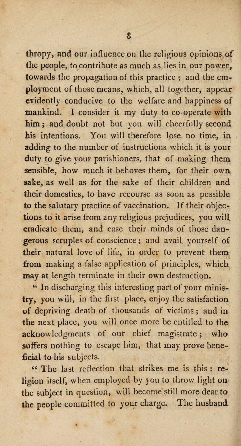 s thropy, and our influence on the religious opinions of the people, to contribute as much as lies in our power, towards the propagation of this practice ; and the em¬ ployment of those means, which, all together, appear evidently conducive to the welfare and happiness of mankind* I consider it my duty to co-operate with him; and doubt not but you will cheerfully second his intentions. You will therefore lose no time, in adding to the number of instructions which it is your duty to give your parishioners, that of making them sensible, how much it behoves them, for their own sake, as well as for the sake of their children and their domestics, to have recourse as soon as possible to the salutary practice of vaccination. If their objec¬ tions to it arise from any religious prejudices, you wilf eradicate them, and ease their minds of those dan¬ gerous scruples of conscience; and avaiL yourself of their natural love of life, in order to prevent them from making a false application of principles, which may at length terminate in their own destruction. “ In discharging this interesting part of your minis¬ try, you will, in the first place, enjoy the satisfaction of depriving death of thousands of victims; and in the next place, you will once more be entitled to the acknowledgments of our chief magistrate; who suffers nothing to escape him, that may prove bene¬ ficial to his subjects. “ The last reflection that strikes me is this : re¬ ligion itself, when employed by you to throw light on the subject in question, will become still more dear to the people committed to your charge. The husband