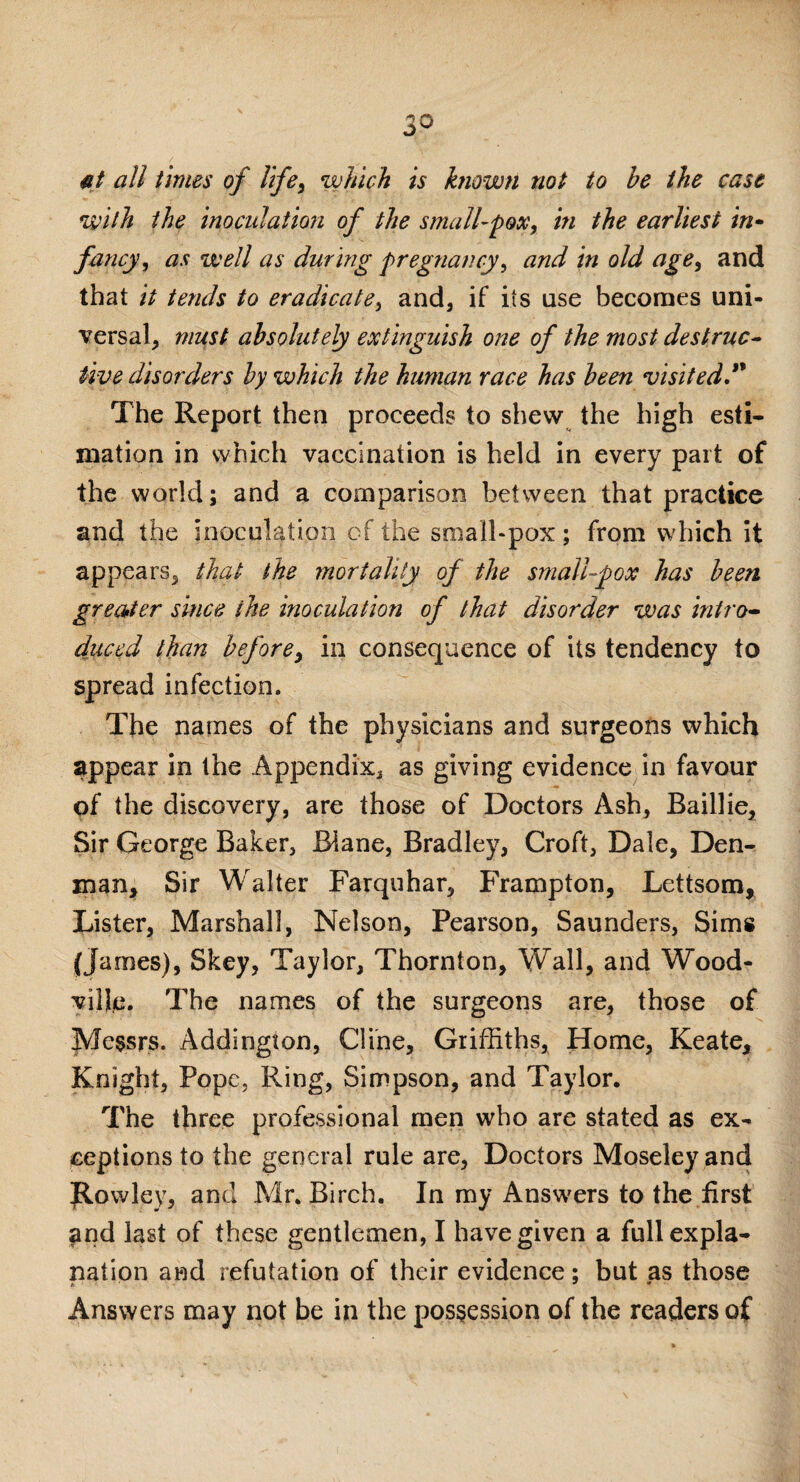 fit all times of life, which is known not to be the cast with the inoculation of the small-pox, in the earliest in- fancy, as well as during pregnancy, and in old age, and that it tends to eradicate, and, if its use becomes uni¬ versal, must absolutely extinguish one of the most destruc¬ tive disorders by which the human race has been visited.” The Report then proceeds to shew the high esti¬ mation in which vaccination is held in every part of the world; and a comparison between that practice and the inoculation of the small-pox; from which it appears, that the mortality of the small-pox has been greater since the inoculation of that disorder was intro¬ duced than before, in consequence of its tendency to spread infection. The names of the physicians and surgeons which appear in the Appendix, as giving evidence in favour of the discovery, are those of Doctors Ash, Baillie, Sir George Baker, Blane, Bradley, Croft, Dale, Den¬ man, Sir Walter Farquhar, Frampton, Lettsom, Lister, Marshal], Nelson, Pearson, Saunders, Sims (James), Skey, Taylor, Thornton, Wall, and Wood- ville. The names of the surgeons are, those of Messrs. Addington, Cline, Griffiths, Home, Keate, Knight, Pope, Ring, Simpson, and Taylor. The three professional men who are stated as ex¬ ceptions to the general rule are, Doctors Moseley and Jtowley, and Mr. Birch. In my Answers to the first and last of these gentlemen, I have given a full expla¬ nation and refutation of their evidence; but as those Answers may not be in the possession of the readers of