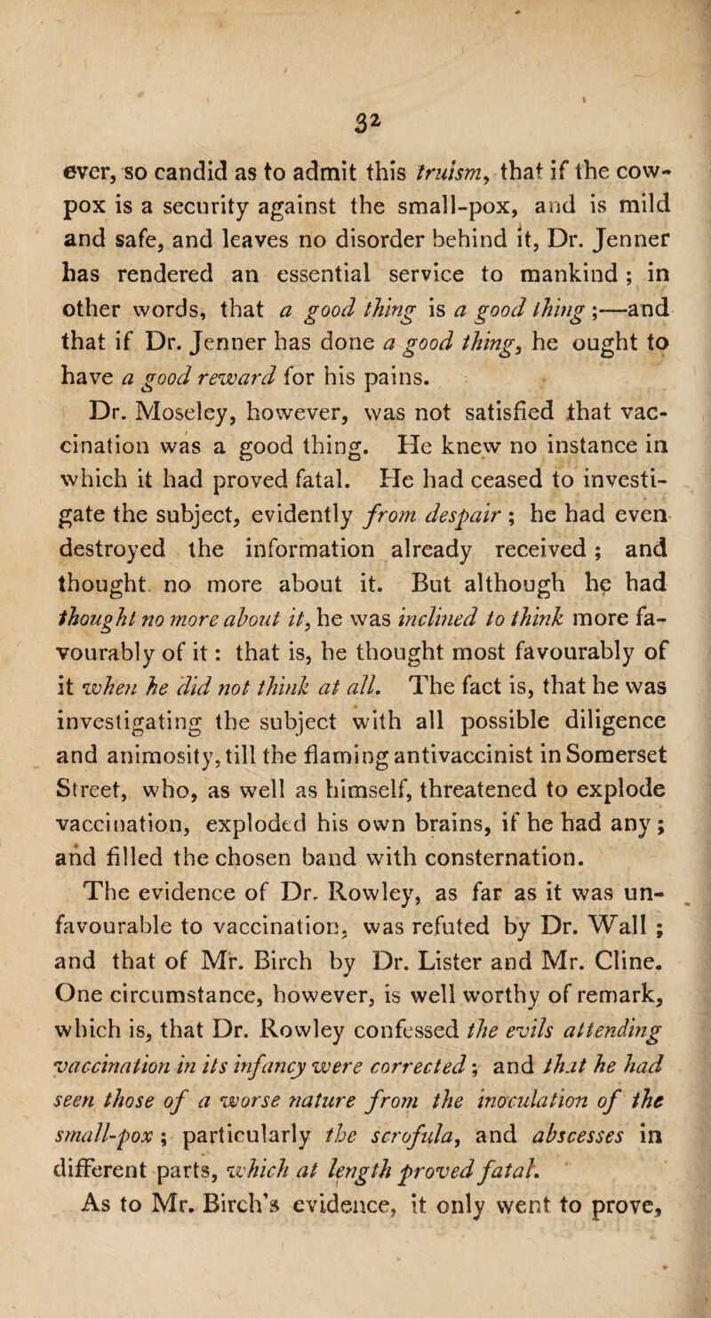 I ever, so candid as to admit this truism, that if the cow- pox is a security against the small-pox, and is mild and safe, and leaves no disorder behind it, Dr. Jenner has rendered an essential service to mankind ; in other words, that a good thing is a good thing —and that if Dr. Jenner has done a good thing, he ought to have a good reward for his pains. Dr. Moseley, however, was not satisfied that vac¬ cination was a good thing. He knew no instance in which it had proved fatal. He had ceased to investi¬ gate the subject, evidently from despair ; he had even destroyed the information already received; and thought no more about it. But although he had thought no more about it, he was inclined to think more fa¬ vourably of it: that is, he thought most favourably of it when he did not think at all. The fact is, that he was investigating the subject with all possible diligence and animosity, till the flaming antivaccinist in Somerset Street, who, as well as himself, threatened to explode vaccination, exploded his own brains, if he had any ; and filled the chosen band with consternation. The evidence of Dr. Rowley, as far as it was un¬ favourable to vaccination, was refuted by Dr. Wall ; and that of Mr. Birch by Dr. Lister and Mr. Cline. One circumstance, however, is well worthy of remark, which is, that Dr. Rowley confessed the evils attending vaccination in its infancy were corrected; and that he had seen those of a worse ?iature from the inoculation of the small-pox ; particularly the scrofula, and abscesses in different parts, which at length proved fatal. As to Mr. Birch’s evidence, it only went to prove,