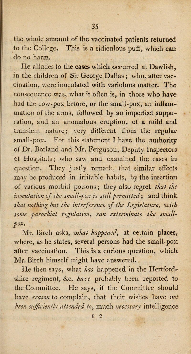 the whole amount of the vaccinated patients returned to the College. This is a ridiculous puff, which can do no harm. He alludes to the cases which occurred at Dawlish, in the children of Sir George Dallas ; who, after vac¬ cination, were inoculated with variolous matter. The consequence was, what it often is, in those who have had the cow-pox before, or the small-pox, an inflam¬ mation of the arms, followed by an imperfect suppu¬ ration, and an anomalous eruption, of a mild and transient nature; very different from the regular small-pox. For this statement I have the authority of Dr. Borland and Mr. Ferguson, Deputy Inspectors of Hospitals; who saw and examined the cases in question. They justly remark, that similar effects may be produced in irritable habits, by the insertion of various morbid poisons; they also regret that the inoculation of the small-pox is still permitted; and think that nothing but the interference of the Legislature, with some parochial regulation, can exterminate the small¬ pox. Mr. Birch asks, what happened, at certain places, where, as he states, several persons had the small-pox after vaccination. This is a curious question, which Mr. Birch himself might have answered. He then says, what has happened in the Hertford¬ shire regiment, &c. have probably been reported to the Committee. He says, if the Committee should have reason to complain, that their wishes have not been sufficiently attended to, much necessary intelligence F 7