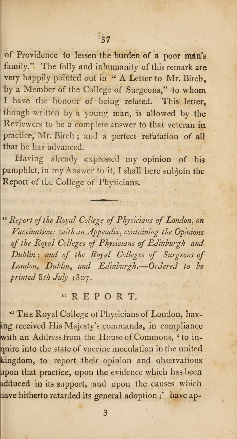 of Providence to lessen the burden of a poor mAn’s family.” The folly and inhumanity of this remark are very happily pointed out in “ A Letter to Mr. Birch, by a Member of the College of Surgeons,” to whom I have the honour of being related. This letter, though written by a young man, is allowed by the Reviewers to be a complete answer to that veteran in practice, Mr. Birch ; and a perfect refutation of all that he has advanced. Having already expressed my opinion of his pamphlet, in my Answer to it, 1 shall here subjoin the Report of the College of Physicians. ?c Report of the Royal College of Physicians of London, on Vaccination: with an Appendix, containing the Opinions of the Royal Colleges of Physicians of Edinburgh and \ Dublin ; and of the Royal Colleges of Surgeons of London, Dublin, and Edinburgh.—Ordered to be printed Zth July 1807. “REPORT. 1 ■ u The Royal College of Physicians of London, hav¬ ing received His Majesty’s commands, in compliance iwith an Address from the House of Commons, 6 to in¬ quire into the state of vaccine inoculation in the united kingdom, to report their opinion and observations upon that practice, upon the evidence which has been adduced in its support, and upon the causes which nave hitherto retarded its general adoption have ap- 3