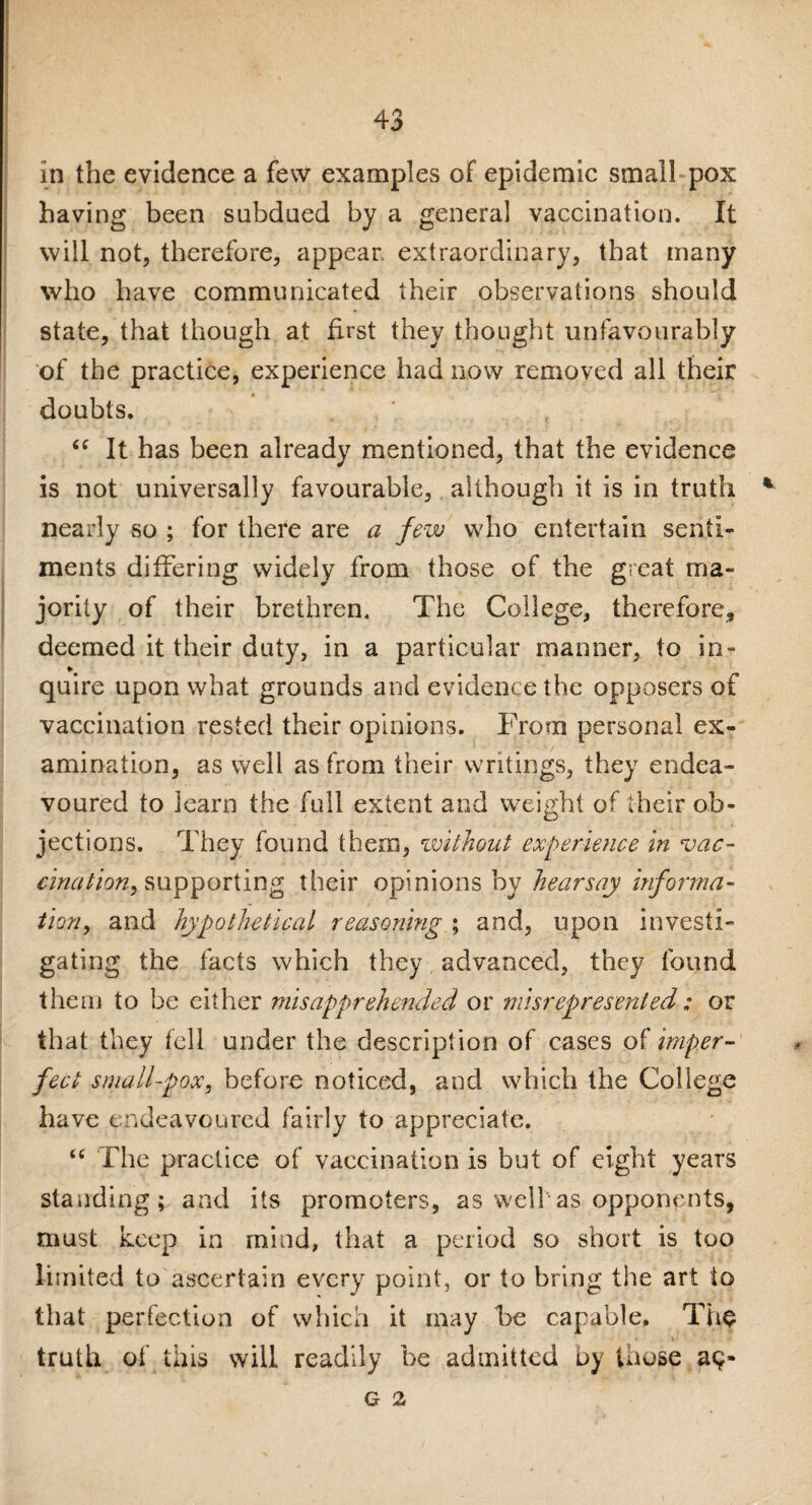 in the evidence a few examples of epidemic small pox having been subdued by a general vaccination. It will not, therefore, appear, extraordinary, that many who have communicated their observations should state, that though at first they thought unfavourably of the practice, experience had now removed all their doubts. . , “ It has been already mentioned, that the evidence is not universally favourable, although it is in truth * nearly so ; for there are a few who entertain senti¬ ments differing widely from those of the great ma¬ jority of their brethren. The College, therefore, deemed it their duty, in a particular manner, to in- quire upon what grounds and evidence the opposers of vaccination rested their opinions. Frotxi personal ex¬ amination, as well as from their writings, they endea¬ voured to learn the full extent and weight of their ob¬ jections. They found them, without experience in vac¬ cination, supporting their opinions by hearsay informa¬ tion, and hypothetical reasoning ; and, upon investi¬ gating the facts which they advanced, they found them to be either misapprehended or misrepresented: or that they fell under the description of cases of imper¬ fect small-pox, before noticed, and which the College have endeavoured fairly to appreciate. “ The practice of vaccination is but of eight years standing; and its promoters, as well-as opponents, must keep in mind, that a period so short is too limited to ascertain every point, or to bring the art to that perfection of which it may he capable. The truth of this will readily be admitted by those ap- G 2