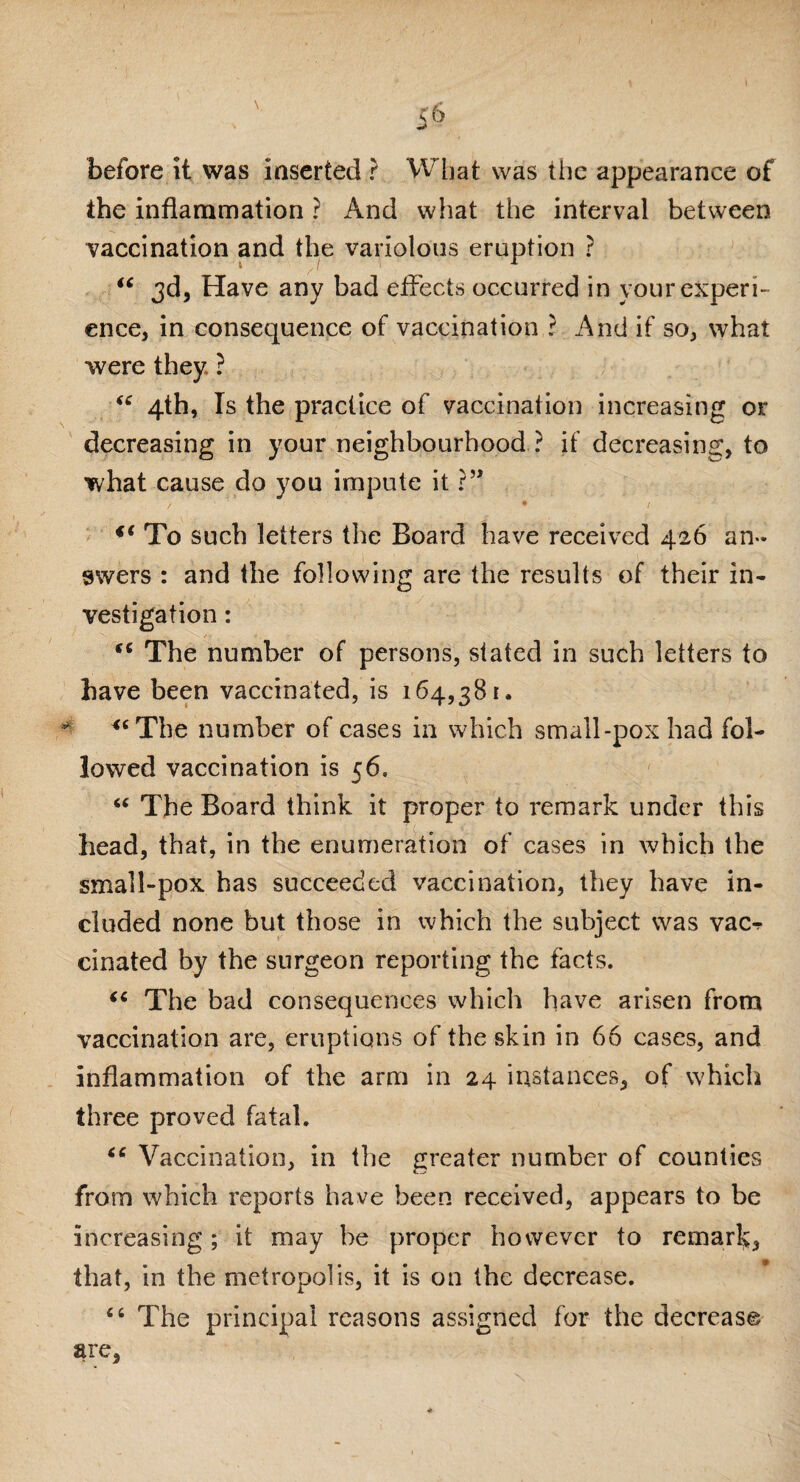 before it was inserted ? What was the appearance of the inflammation ? And what the interval between vaccination and the variolous eruption ? “ 3d, Have any bad effects occurred in your experi¬ ence, in consequence of vaccination ? And if so, what were they ? “ 4th, Is the practice of vaccination increasing or decreasing in your neighbourhood ? if decreasing, to what cause do you impute it ?” / * / iC To such letters the Board have received 426 an¬ swers : and the following are the results of their in¬ vestigation : “ The number of persons, stated in such letters to have been vaccinated, is 164,381. ** *cThe number of cases in which small-pox had fol¬ lowed vaccination is 56, “ The Board think it proper to remark under this head, that, in the enumeration of cases in which the small-pox has succeeded vaccination, they have in¬ cluded none but those in which the subject was vac-r cinated by the surgeon reporting the facts. “ The bad consequences which have arisen from vaccination are, eruptions of the skin in 66 cases, and inflammation of the arm in 24 instances, of which three proved fatal. “ Vaccination, in the greater number of counties from which reports have been received, appears to be increasing; it may be proper however to remar!>, that, in the metropolis, it is on the decrease. 44 The principal reasons assigned for the decrease are, <#•