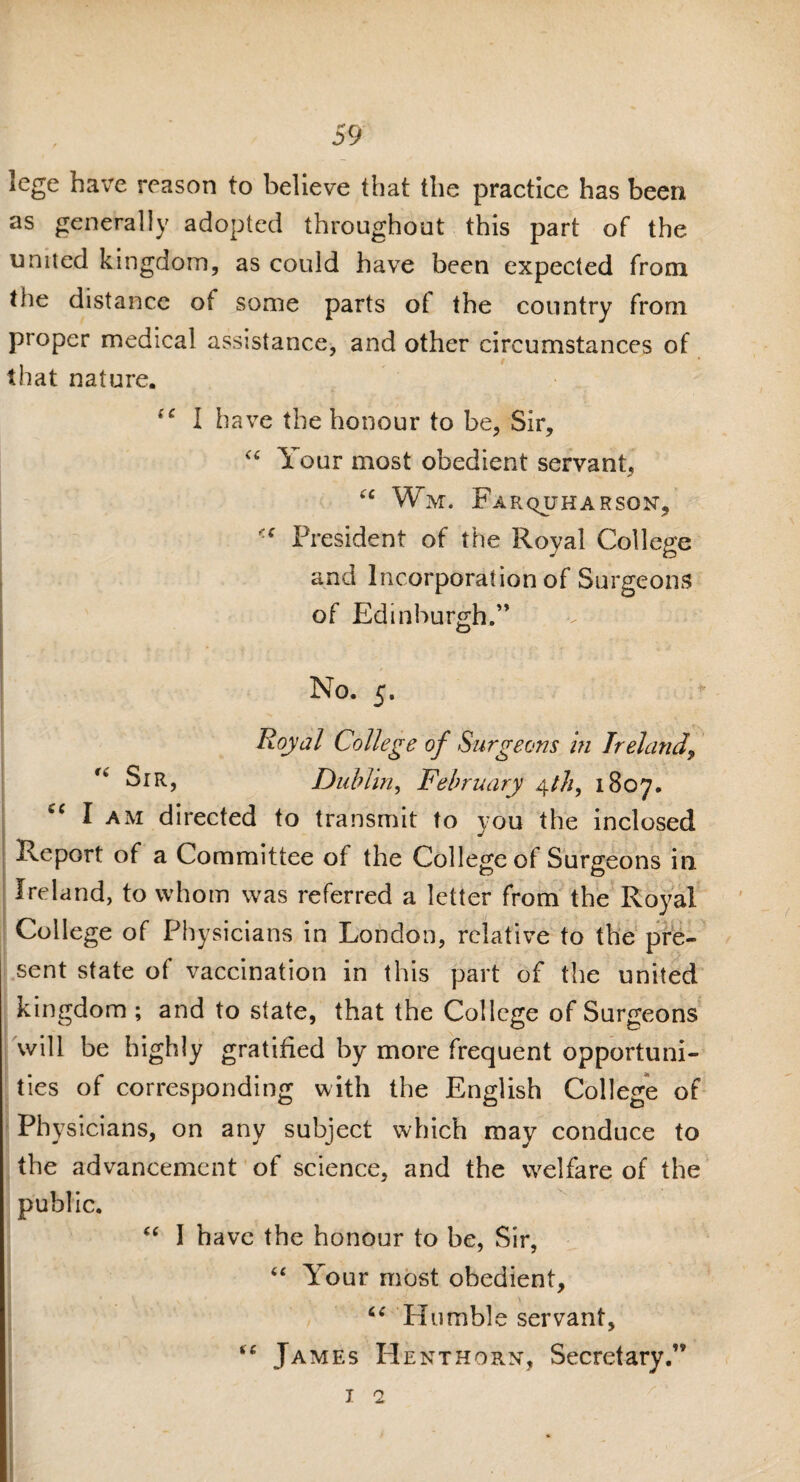 lege have reason to believe that the practice has been as generally adopted throughout this part of the united kingdom, as could have been expected from the distance of some parts ot the country from proper medical assistance, and other circumstances of that nature. I have the honour to be, Sir, “ Your most obedient servant, “ Wm. Fa rquh arson. President of the Royal College and Incorporation of Surgeons of Edinburgh.” No. 5. Royal College of Surgeons in Ireland, Sir, Dublin, February 4th, 1807. iC I am directed to transmit to you the inclosed Report of a Committee of the College of Surgeons in. Ireland, to whom was referred a letter from the Royal College of Physicians in London, relative to the pre¬ sent state of vaccination in this part of the united kingdom ; and to state, that the College of Surgeons will be highly gratified by more frequent opportuni¬ ties of corresponding with the English College of Physicians, on any subject which may conduce to the advancement of science, and the welfare of the public. “ I have the honour to be, Sir, “ Your most obedient, “ Humble servant, “ James Henthorn, Secretary.” 11