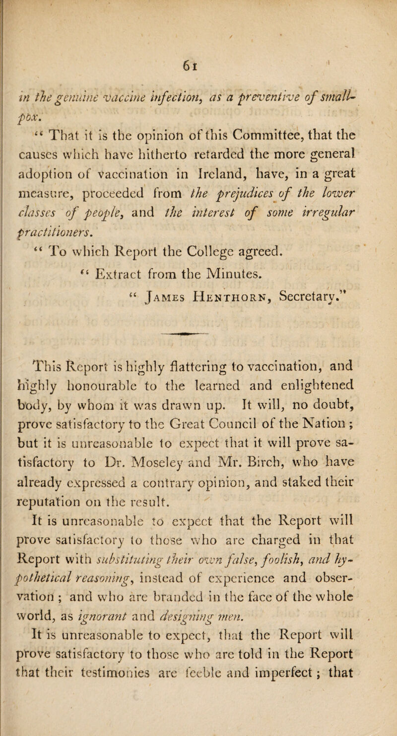 / 61 in the genuine vaccine Infection, as a preventive of small¬ pox. “ That it is the opinion of this Committee, that the causes which have hitherto retarded the more general adoption of vaccination in Ireland, have, in a great measure, proceeded from the prejudices of the lower classes of people, and the Interest of some irregular practitioners. “ To which Report the College agreed. (i Extract from the Minutes. “ James Henthorn, Secretary.” This Report is highly flattering to vaccination, and highly honourable to the learned and enlightened body, by whom it was drawn up. It will, no doubt, prove satisfactory to the Great Council of the Nation ; but it is unreasonable to expect that it will prove sa¬ tisfactory to Dr. Moseley and Mr. Birch, who have already expressed a contrary opinion, and staked their reputation on the result. It is unreasonable to expect that the Report will prove satisfactory to those who are charged in that Report with substituting their own false, foolish, and hy¬ pothetical reasoning, instead of experience and obser¬ vation ; and who are branded in the face of the whole world, as ignorant and designing men. It is unreasonable to expect, that the Report will prove satisfactory to those who are told in the Report that their testimonies are feeble and imperfect; that