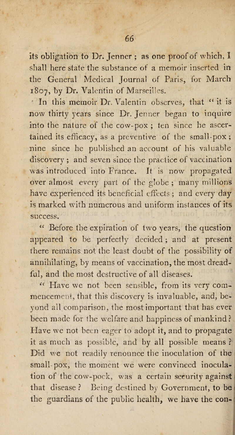 its obligation to Dr. Jenner ; as one proof of which, 1 shall here state the substance of a memoir inserted in the General Medical Journal of Paris, for March 1807, by Dr. Valentin of Marseilles. ' In this memoir Dr. Valentin observes, that “ it is now thirty years since Dr. Jenner began to inquire into the nature of the cow-pox ; ten since he ascer¬ tained its efficacy, as a preventive of the small-pox; nine since he published an account of his valuable discovery ; and seven since the practice of vaccination was introduced into France. It is now propagated over almost every part of the globe ; many millions have experienced its beneficial effects ; and every day is marked with numerous and uniform instances of its X ' r success. Before the expiration of two years, the question appeared to be perfectly decided ; and at present there remains not the least doubt of the possibility of annihilating, by means of vaccination, the most dread¬ ful, and the most destructive of all diseases. *c Have we not been sensible, from its very com¬ mencement, that this discovery is invaluable, and, be¬ yond all comparison, the most important that has ever been made for the welfare and happiness of mankind? Have we not been eager to adopt it, and to propagate it as much as possible, and by all possible means ? Did we not readily renounce the inoculation of the small-pox, the moment we were convinced inocula¬ tion of the cow-pock, was a certain security against that disease ? Being destined by Government, to be ; the guardians of the public health, we have the con-|