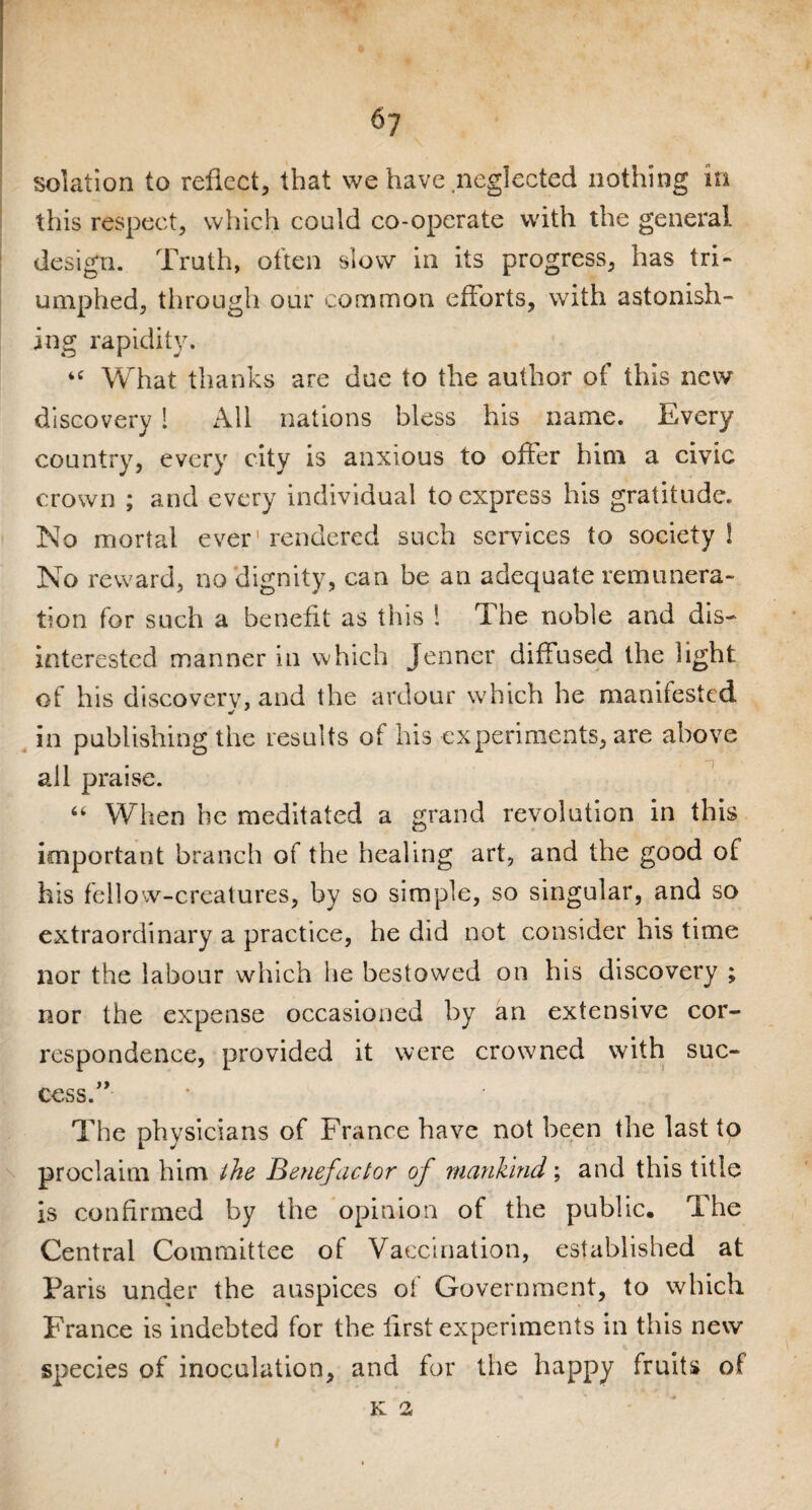 solation to reflect, that we have .neglected nothing in this respect, which could co-operate with the general design. Truth, often slow in its progress, has tri¬ umphed, through our common efforts, with astonish™ ing rapidity. “ What thanks are due to the author of this new discovery ! All nations bless his name. Every country, every city is anxious to offer him a civic crown ; and every individual to express his gratitude. No mortal ever' rendered such services to society ! No reward, no dignity, can be an adequate remunera¬ tion for such a benefit as this ! The noble and dis¬ interested manner in which Jenner diffused the light of his discovery, and the ardour which he manifested in publishing the results of his experiments, are above all praise. “ When he meditated a grand revolution in this important branch of the healing art, and the good of his fellow-creatures, by so simple, so singular, and so extraordinary a practice, he did not consider his time nor the labour which he bestowed on his discovery ; nor the expense occasioned by an extensive cor¬ respondence, provided it were crowned with suc¬ cess. The physicians of France have not been the last to proclaim him the Benefactor of mankind; and this title is confirmed by the opinion of the public. The Central Committee of Vaccination, established at Paris under the auspices of Government, to which France is indebted for the first experiments in this new species of inoculation, and for the happy fruits of K 2